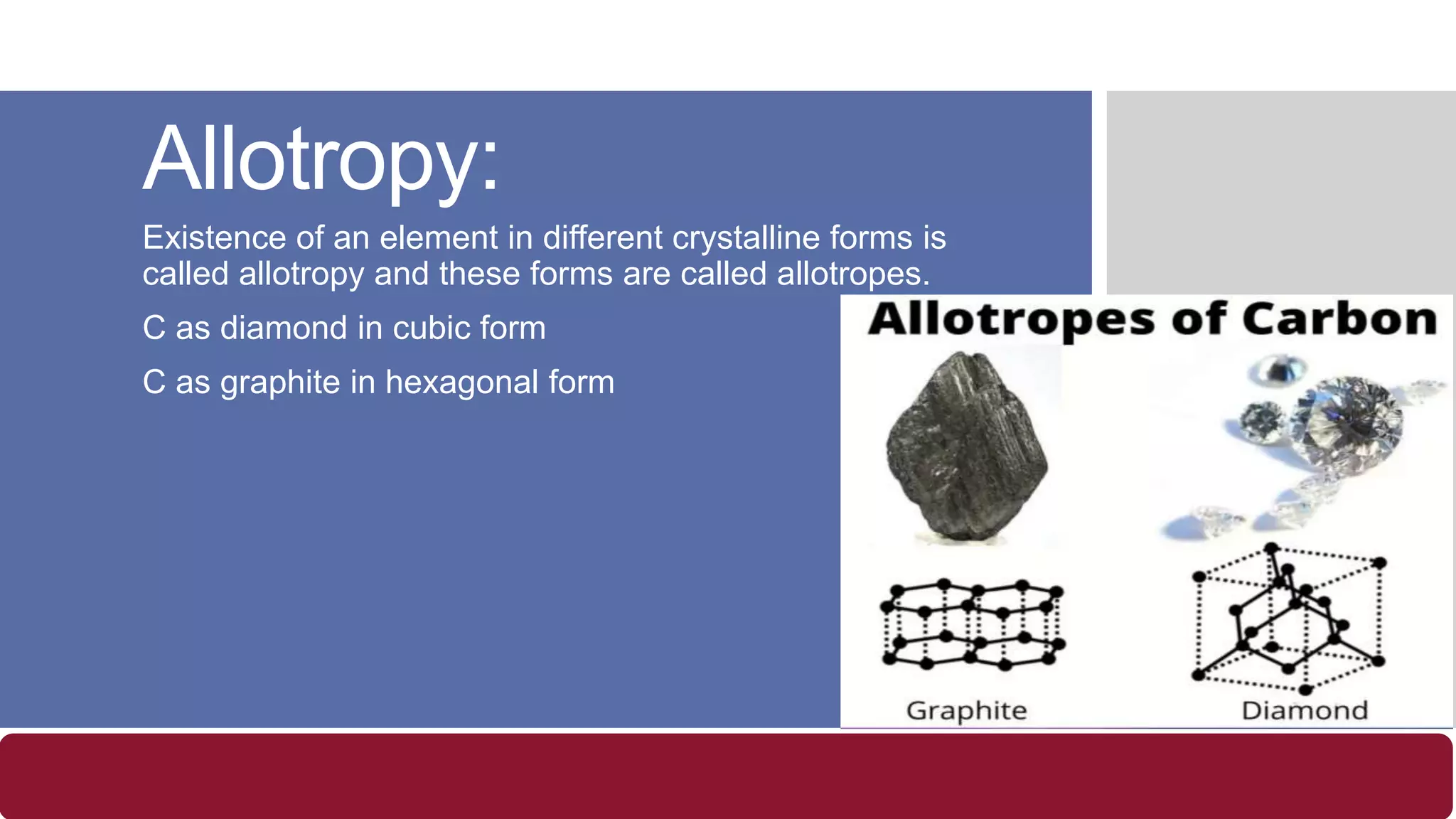 Allotropy:
Existence of an element in different crystalline forms is
called allotropy and these forms are called allotropes.
C as diamond in cubic form
C as graphite in hexagonal form
 