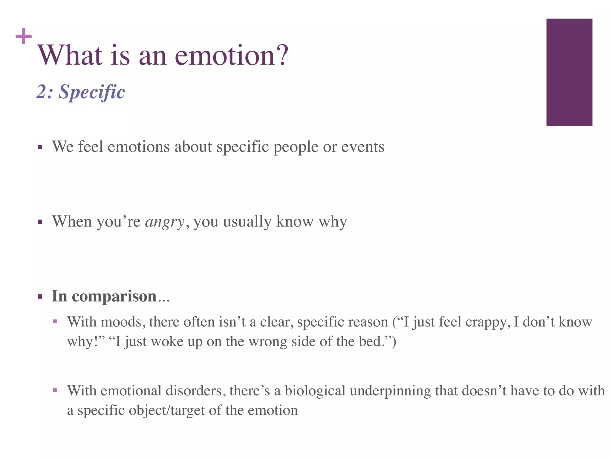 +
What is an emotion?
■ We feel emotions about specific people or events	

!
■ When you’re angry, you usually know why	

!
■ In comparison...	

■ With moods, there often isn’t a clear, specific reason (“I just feel crappy, I don’t know
why!” “I just woke up on the wrong side of the bed.”)	

!
■ With emotional disorders, there’s a biological underpinning that doesn’t have to do with
a specific object/target of the emotion
2: Specific
 