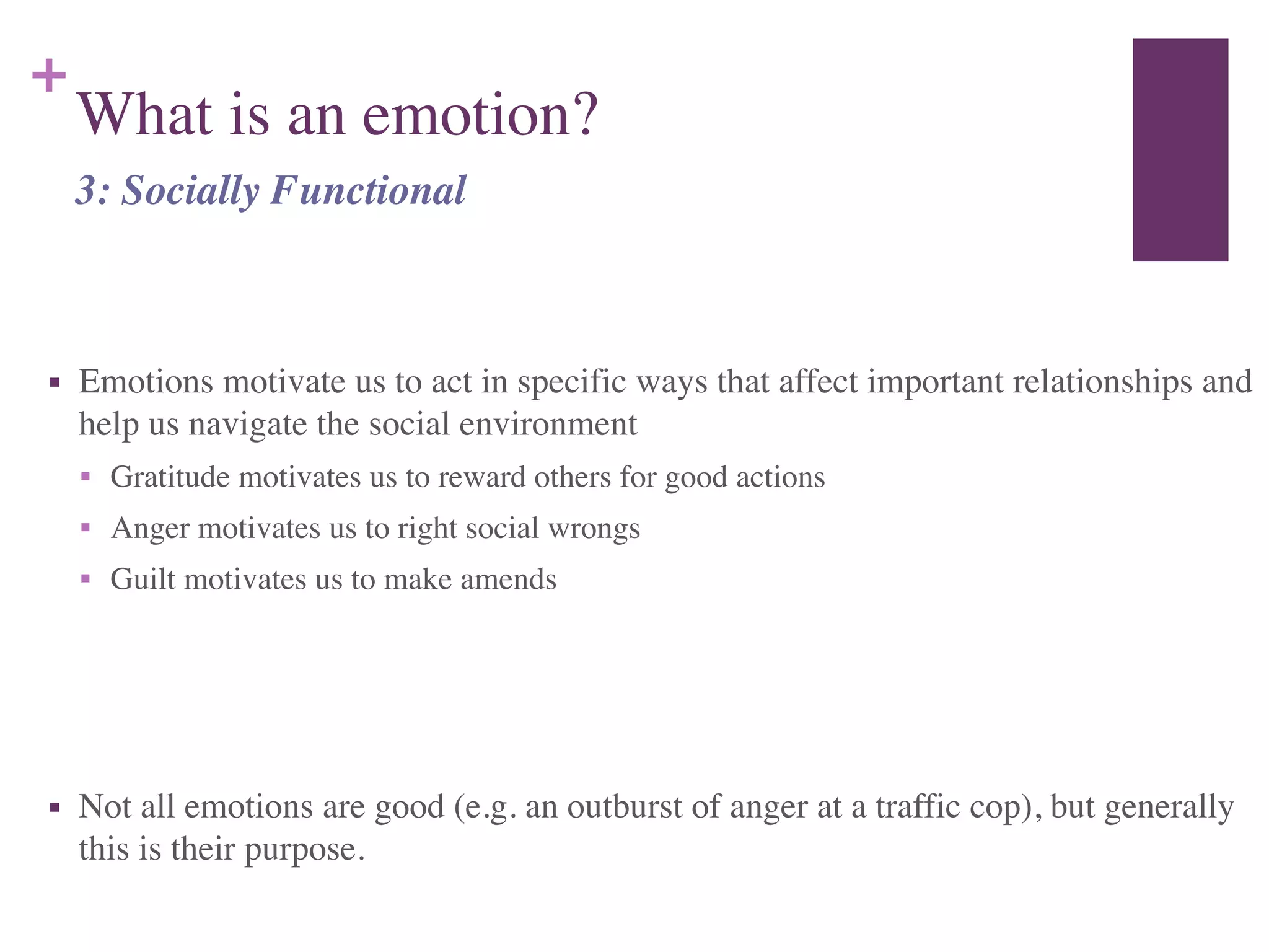 +
What is an emotion?
!
■ Emotions motivate us to act in specific ways that affect important relationships and
help us navigate the social environment	

■ Gratitude motivates us to reward others for good actions	

■ Anger motivates us to right social wrongs	

■ Guilt motivates us to make amends	

!
!
■ Not all emotions are good (e.g. an outburst of anger at a traffic cop), but generally
this is their purpose.
3: Socially Functional
 