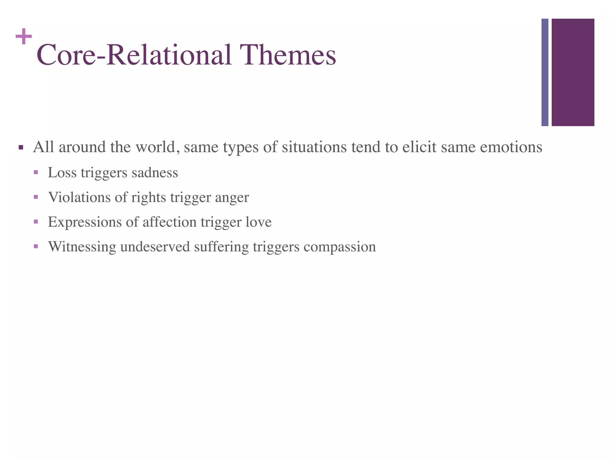 +
Core-Relational Themes
■ All around the world, same types of situations tend to elicit same emotions	

■ Loss triggers sadness	

■ Violations of rights trigger anger	

■ Expressions of affection trigger love	

■ Witnessing undeserved suffering triggers compassion
 