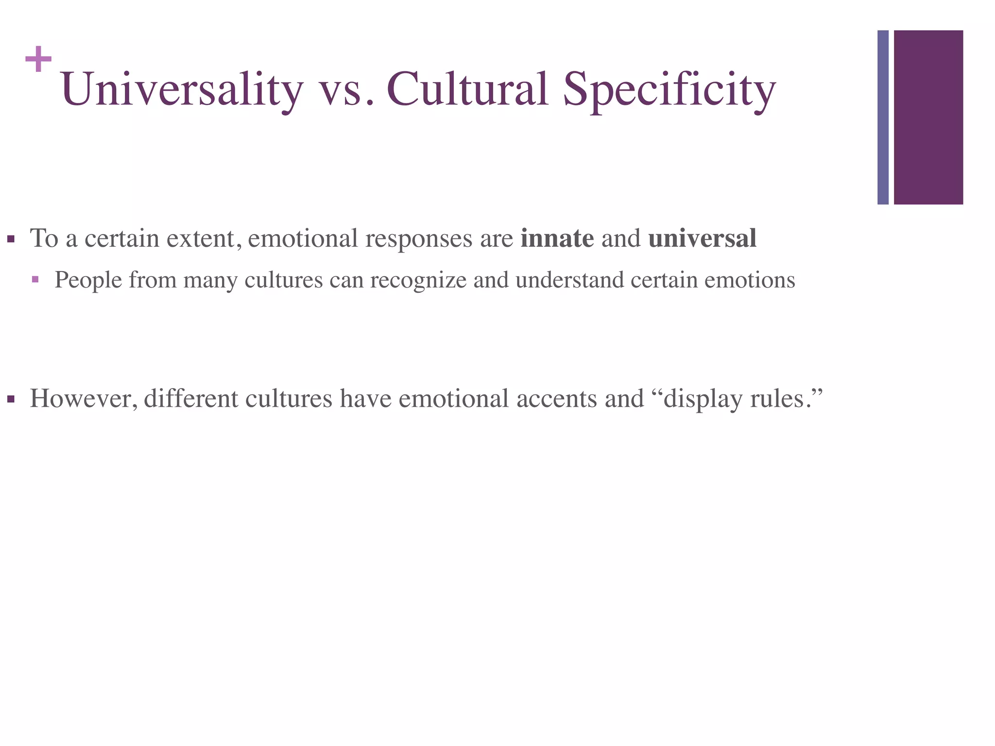 +
Universality vs. Cultural Specificity
■ To a certain extent, emotional responses are innate and universal	

■ People from many cultures can recognize and understand certain emotions	

!
■ However, different cultures have emotional accents and “display rules.”
 