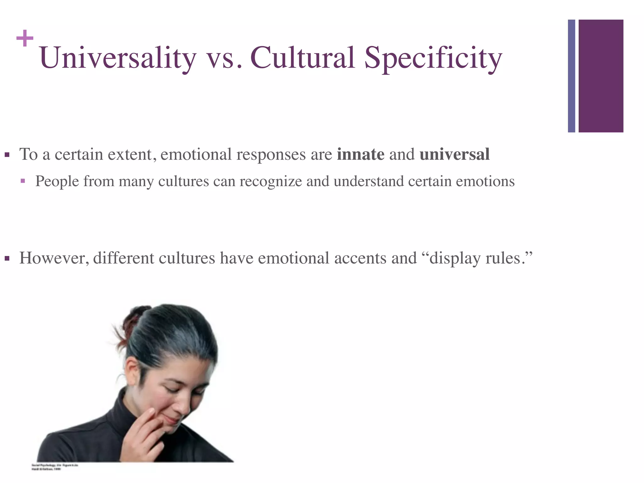 +
Universality vs. Cultural Specificity
■ To a certain extent, emotional responses are innate and universal	

■ People from many cultures can recognize and understand certain emotions	

!
■ However, different cultures have emotional accents and “display rules.”
 