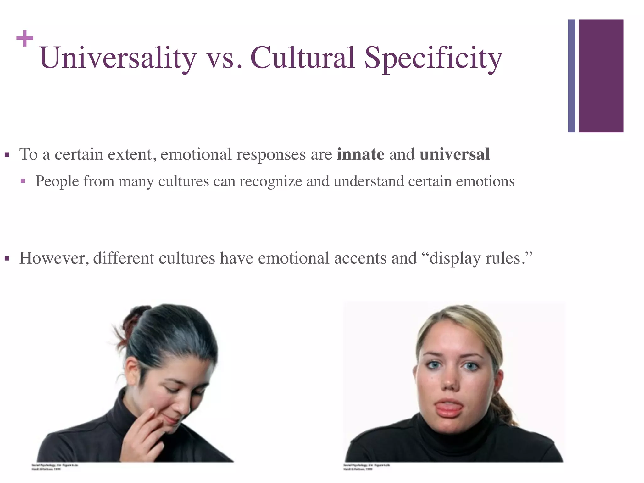 +
Universality vs. Cultural Specificity
■ To a certain extent, emotional responses are innate and universal	

■ People from many cultures can recognize and understand certain emotions	

!
■ However, different cultures have emotional accents and “display rules.”
 