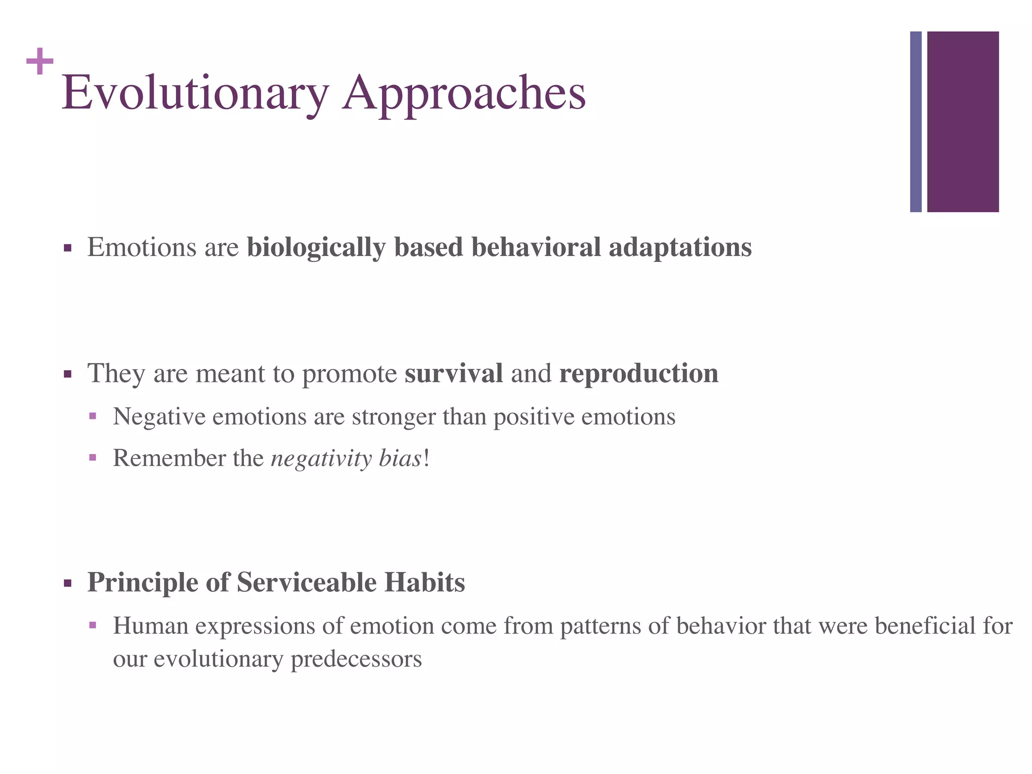 +
Evolutionary Approaches
■ Emotions are biologically based behavioral adaptations	

!
■ They are meant to promote survival and reproduction	

■ Negative emotions are stronger than positive emotions	

■ Remember the negativity bias!	

!
■ Principle of Serviceable Habits	

■ Human expressions of emotion come from patterns of behavior that were beneficial for
our evolutionary predecessors
 