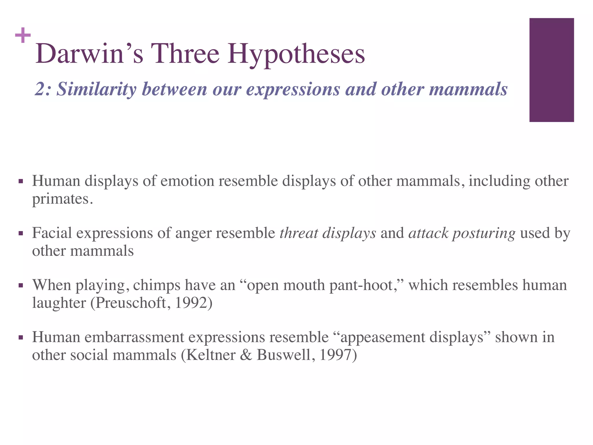 +
Darwin’s Three Hypotheses
!
■ Human displays of emotion resemble displays of other mammals, including other
primates.	

■ Facial expressions of anger resemble threat displays and attack posturing used by
other mammals	

■ When playing, chimps have an “open mouth pant-hoot,” which resembles human
laughter (Preuschoft, 1992)	

■ Human embarrassment expressions resemble “appeasement displays” shown in
other social mammals (Keltner & Buswell, 1997)
2: Similarity between our expressions and other mammals
 