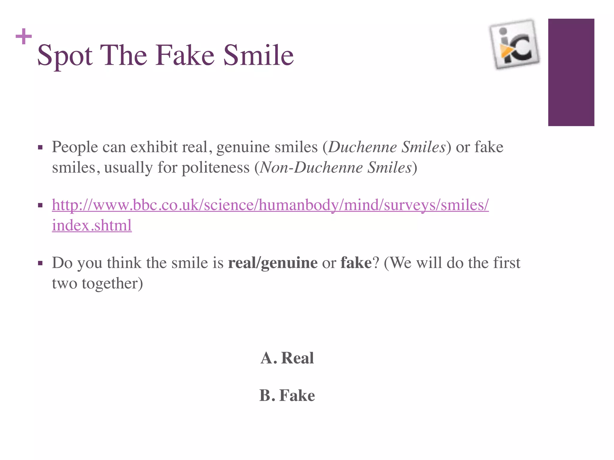 +
Spot The Fake Smile
■ People can exhibit real, genuine smiles (Duchenne Smiles) or fake
smiles, usually for politeness (Non-Duchenne Smiles)	

■ http://www.bbc.co.uk/science/humanbody/mind/surveys/smiles/
index.shtml 	

■ Do you think the smile is real/genuine or fake? (We will do the first
two together)	

!
A. Real	

B. Fake
 