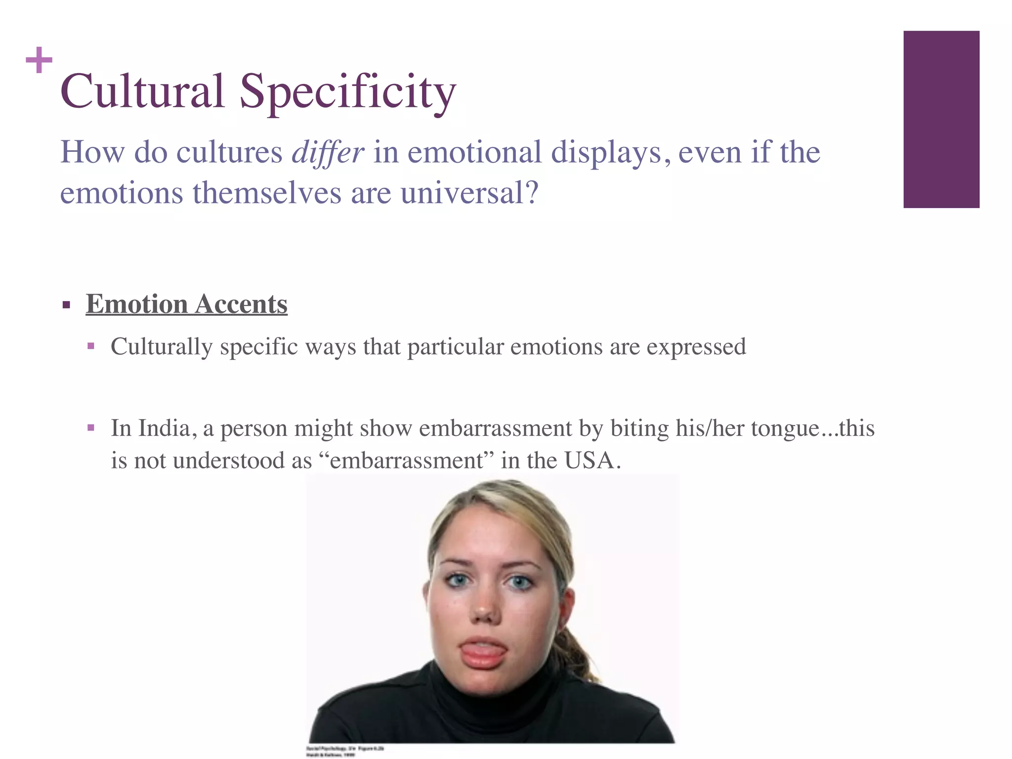 +
Cultural Specificity
!
■ Emotion Accents	

■ Culturally specific ways that particular emotions are expressed	

!
■ In India, a person might show embarrassment by biting his/her tongue...this
is not understood as “embarrassment” in the USA.
How do cultures differ in emotional displays, even if the
emotions themselves are universal?
 