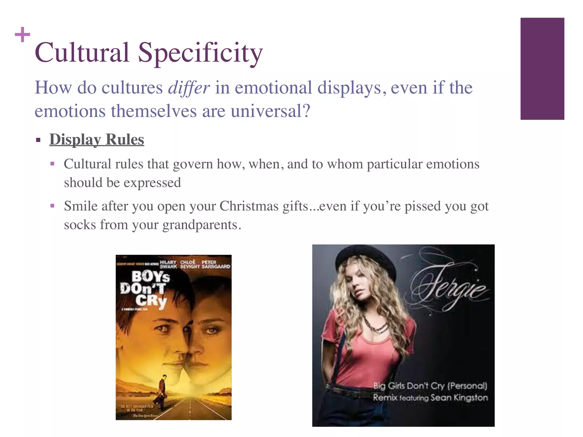 +
Cultural Specificity
■ Display Rules	

■ Cultural rules that govern how, when, and to whom particular emotions
should be expressed	

■ Smile after you open your Christmas gifts...even if you’re pissed you got
socks from your grandparents.
How do cultures differ in emotional displays, even if the
emotions themselves are universal?
 