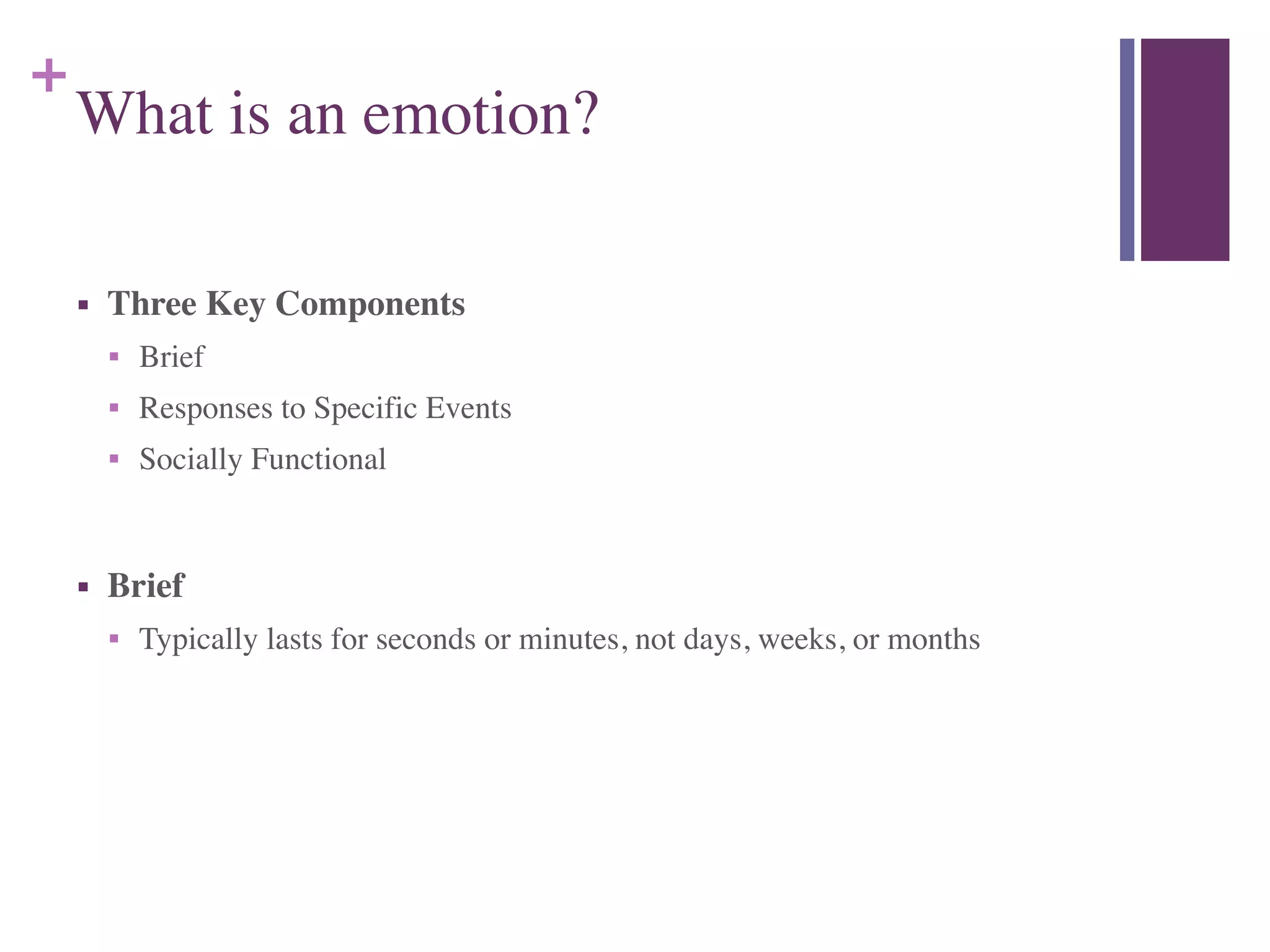 +
What is an emotion?
■ Three Key Components	

■ Brief	

■ Responses to Specific Events	

■ Socially Functional	

!
■ Brief	

■ Typically lasts for seconds or minutes, not days, weeks, or months
 