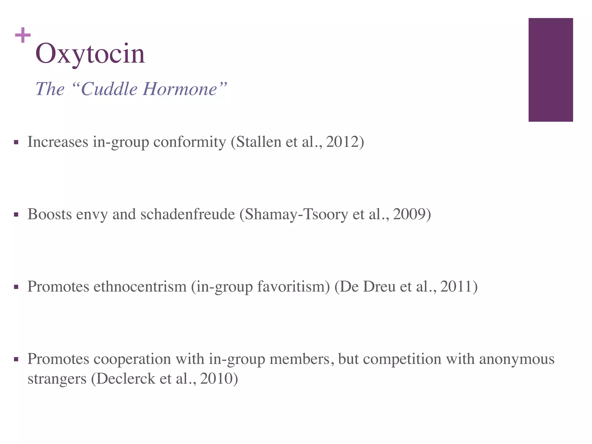 +
Oxytocin
■ Increases in-group conformity (Stallen et al., 2012)	

!
■ Boosts envy and schadenfreude (Shamay-Tsoory et al., 2009)	

!
■ Promotes ethnocentrism (in-group favoritism) (De Dreu et al., 2011)	

!
■ Promotes cooperation with in-group members, but competition with anonymous
strangers (Declerck et al., 2010)
The “Cuddle Hormone”
 