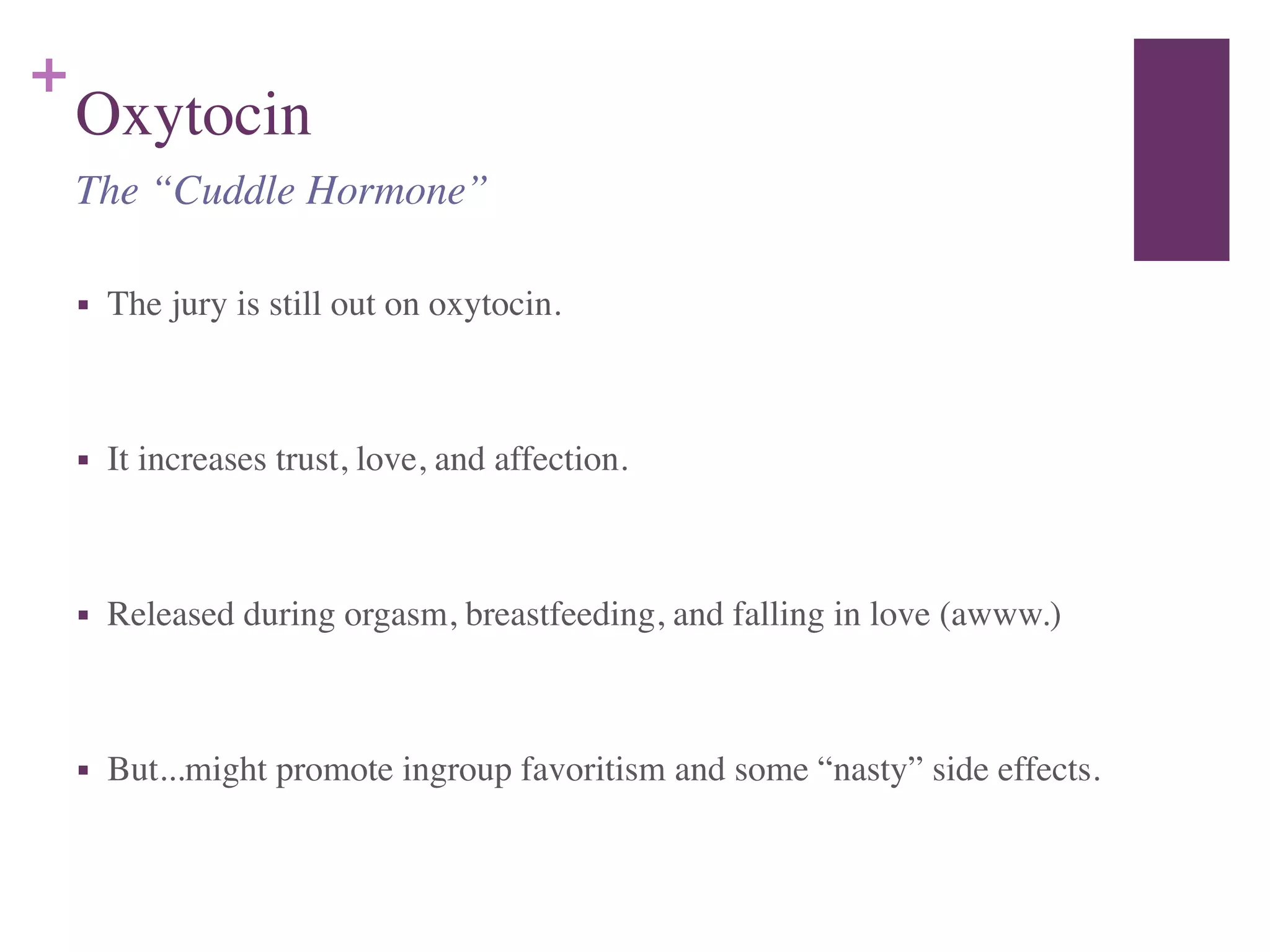 +
Oxytocin
■ The jury is still out on oxytocin.	

!
■ It increases trust, love, and affection.	

!
■ Released during orgasm, breastfeeding, and falling in love (awww.)	

!
■ But...might promote ingroup favoritism and some “nasty” side effects.
The “Cuddle Hormone”
 