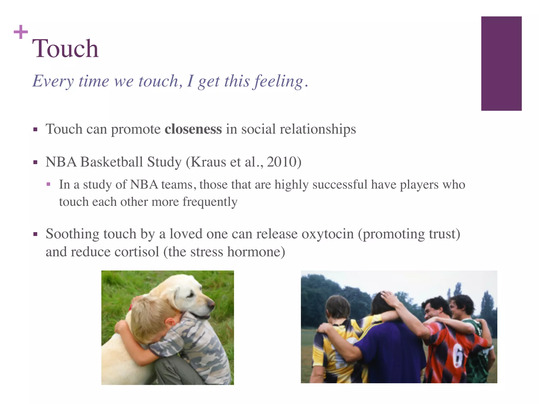 +
Touch
■ Touch can promote closeness in social relationships	

■ NBA Basketball Study (Kraus et al., 2010)	

■ In a study of NBA teams, those that are highly successful have players who
touch each other more frequently	

■ Soothing touch by a loved one can release oxytocin (promoting trust)
and reduce cortisol (the stress hormone)
Every time we touch, I get this feeling.
 