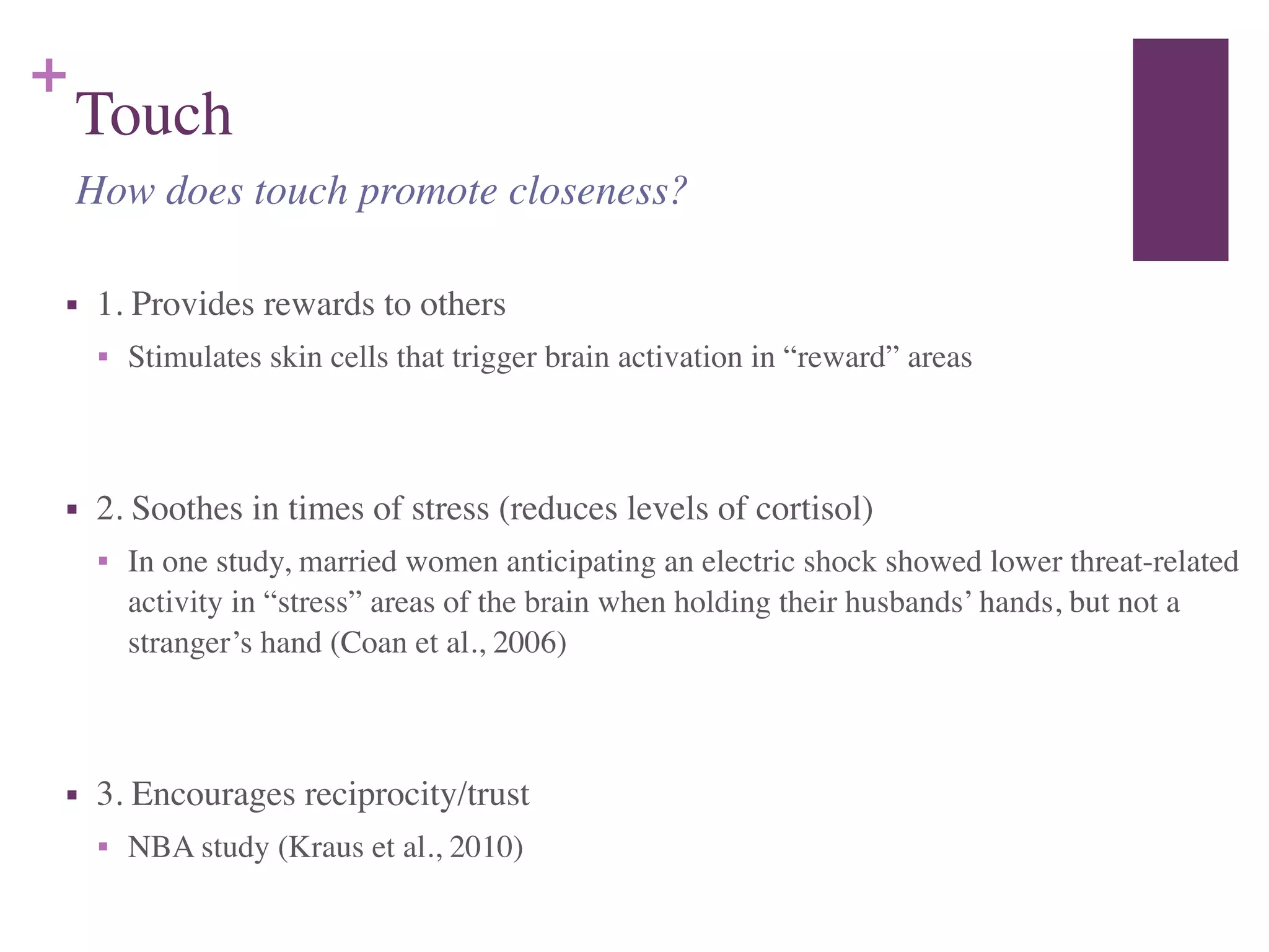 +
Touch
■ 1. Provides rewards to others	

■ Stimulates skin cells that trigger brain activation in “reward” areas	

!
■ 2. Soothes in times of stress (reduces levels of cortisol)	

■ In one study, married women anticipating an electric shock showed lower threat-related
activity in “stress” areas of the brain when holding their husbands’ hands, but not a
stranger’s hand (Coan et al., 2006)	

!
■ 3. Encourages reciprocity/trust	

■ NBA study (Kraus et al., 2010)
How does touch promote closeness?
 