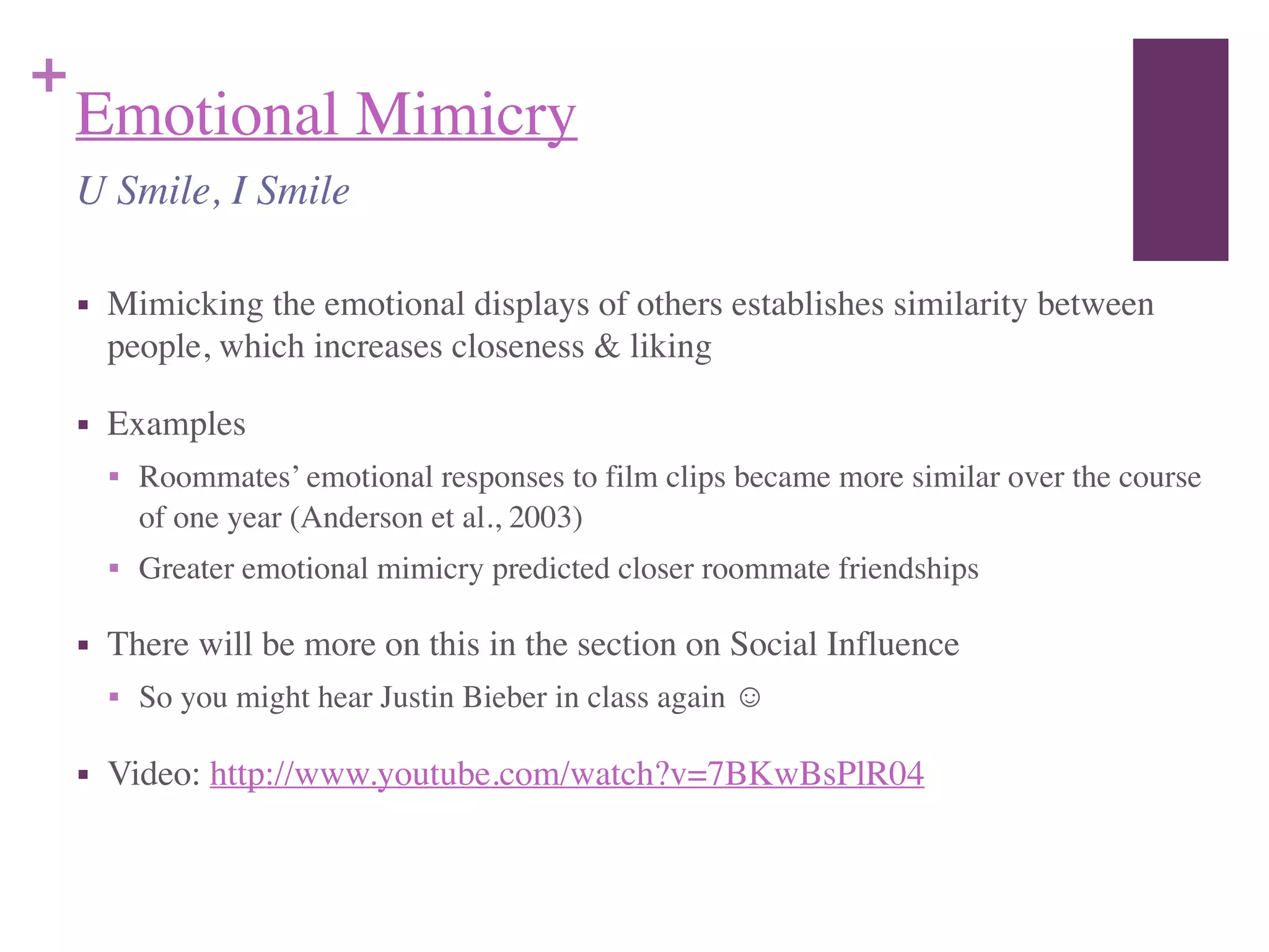 +
Emotional Mimicry
■ Mimicking the emotional displays of others establishes similarity between
people, which increases closeness & liking	

■ Examples	

■ Roommates’ emotional responses to film clips became more similar over the course
of one year (Anderson et al., 2003)	

■ Greater emotional mimicry predicted closer roommate friendships	

■ There will be more on this in the section on Social Influence	

■ So you might hear Justin Bieber in class again ☺	

■ Video: http://www.youtube.com/watch?v=7BKwBsPlR04
U Smile, I Smile
 