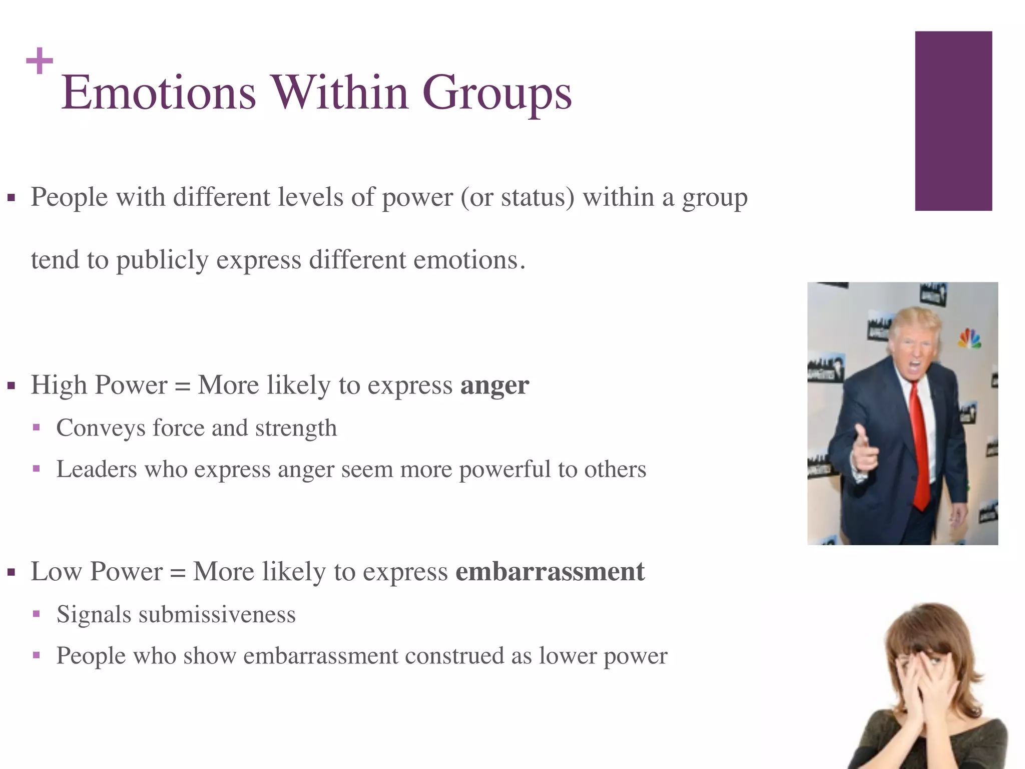 +
Emotions Within Groups
■ People with different levels of power (or status) within a group 	

	

 tend to publicly express different emotions.	

!
■ High Power = More likely to express anger	

■ Conveys force and strength	

■ Leaders who express anger seem more powerful to others	

!
■ Low Power = More likely to express embarrassment	

■ Signals submissiveness	

■ People who show embarrassment construed as lower power
 