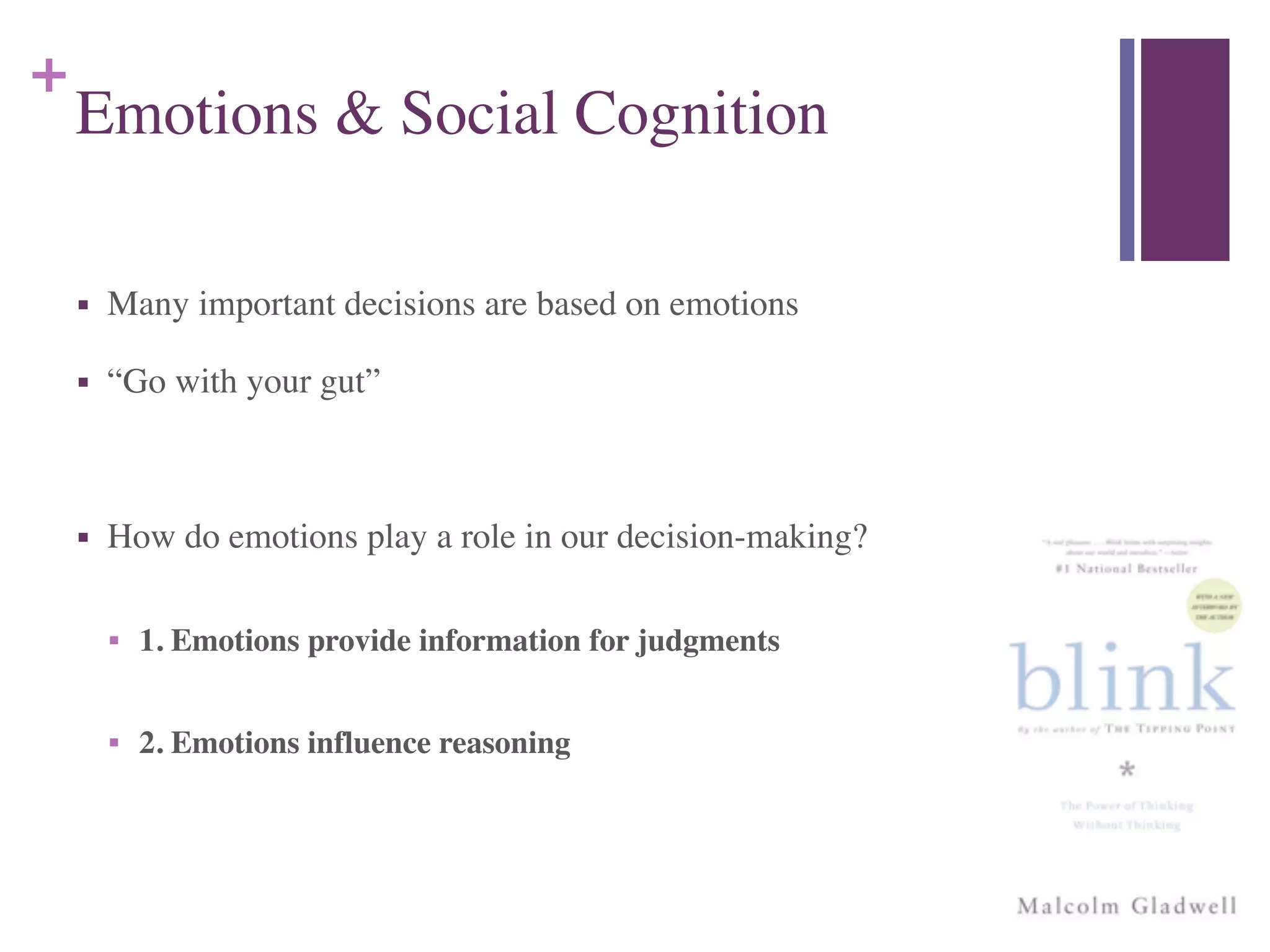 +
Emotions & Social Cognition
■ Many important decisions are based on emotions	

■ “Go with your gut”	

!
■ How do emotions play a role in our decision-making?	

!
■ 1. Emotions provide information for judgments	

!
■ 2. Emotions influence reasoning
 