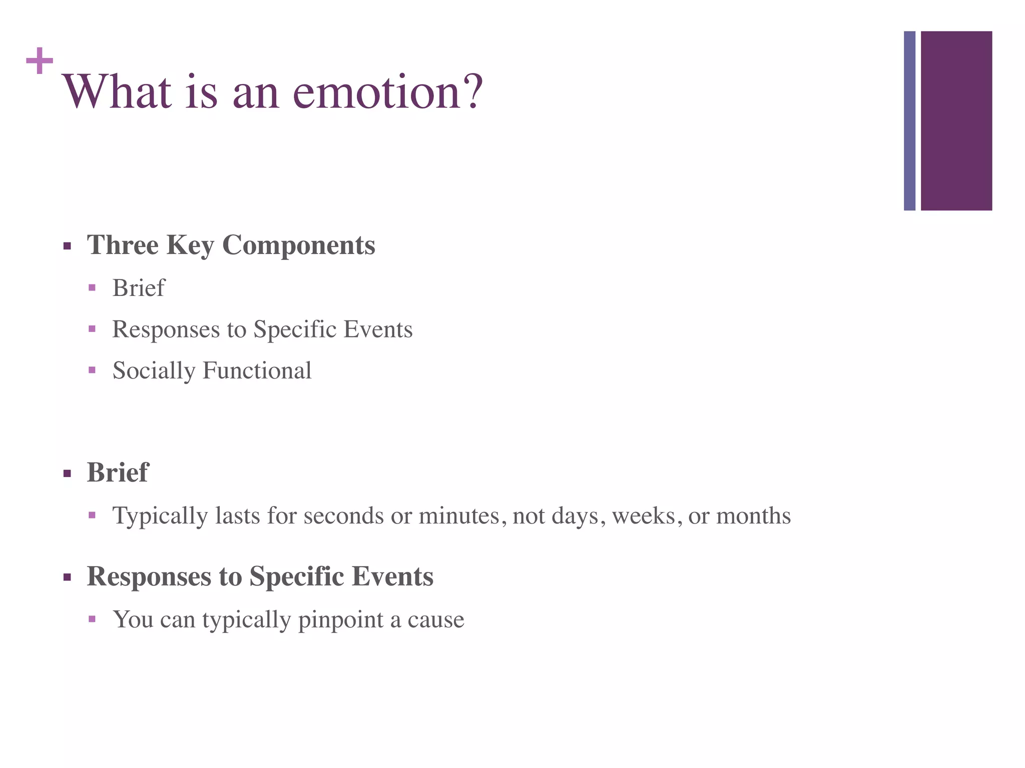 +
What is an emotion?
■ Three Key Components	

■ Brief	

■ Responses to Specific Events	

■ Socially Functional	

!
■ Brief	

■ Typically lasts for seconds or minutes, not days, weeks, or months	

■ Responses to Specific Events	

■ You can typically pinpoint a cause
 
