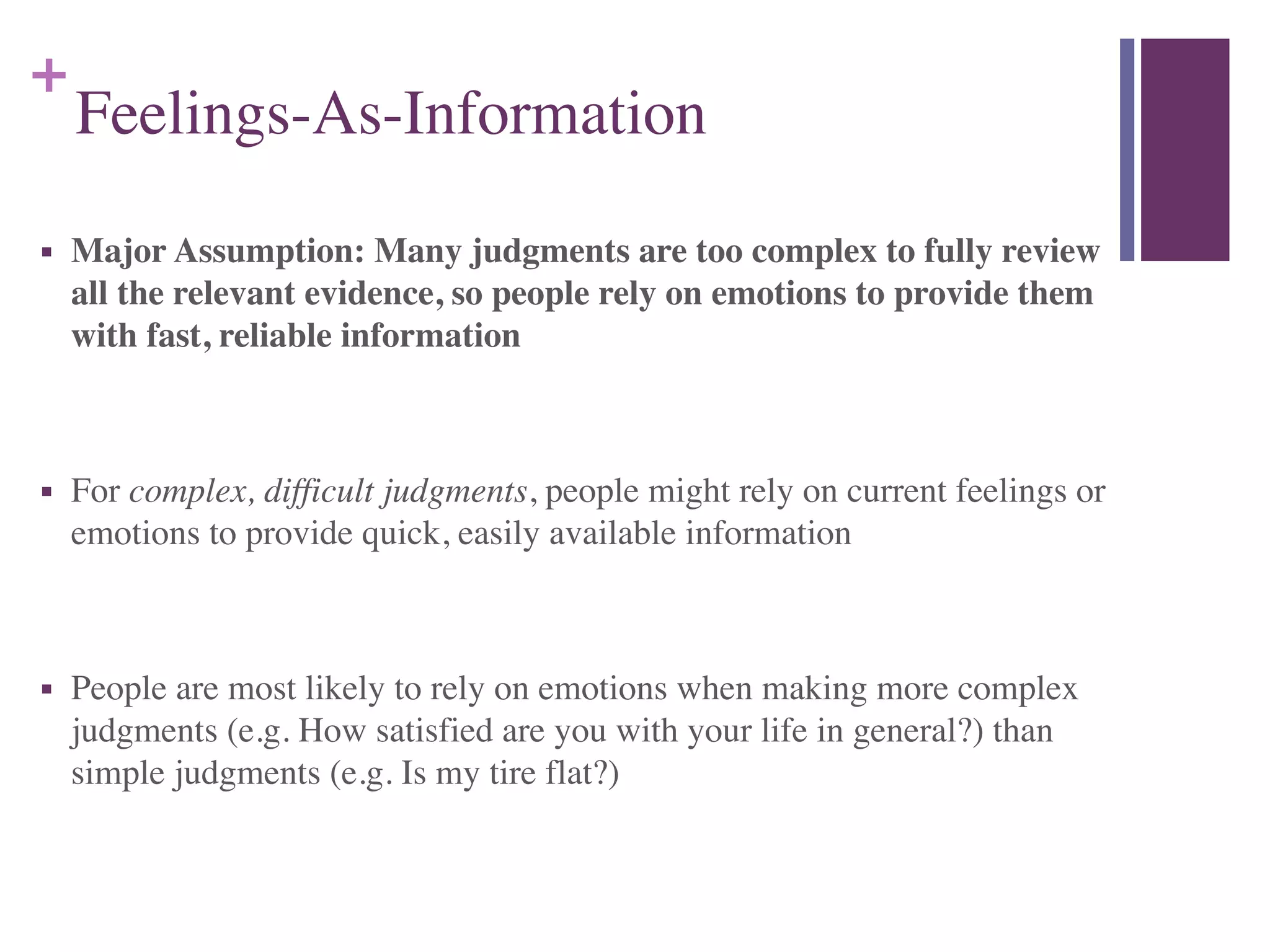 +
Feelings-As-Information
■ Major Assumption: Many judgments are too complex to fully review
all the relevant evidence, so people rely on emotions to provide them
with fast, reliable information	

!
■ For complex, difficult judgments, people might rely on current feelings or
emotions to provide quick, easily available information	

!
■ People are most likely to rely on emotions when making more complex
judgments (e.g. How satisfied are you with your life in general?) than
simple judgments (e.g. Is my tire flat?)
 