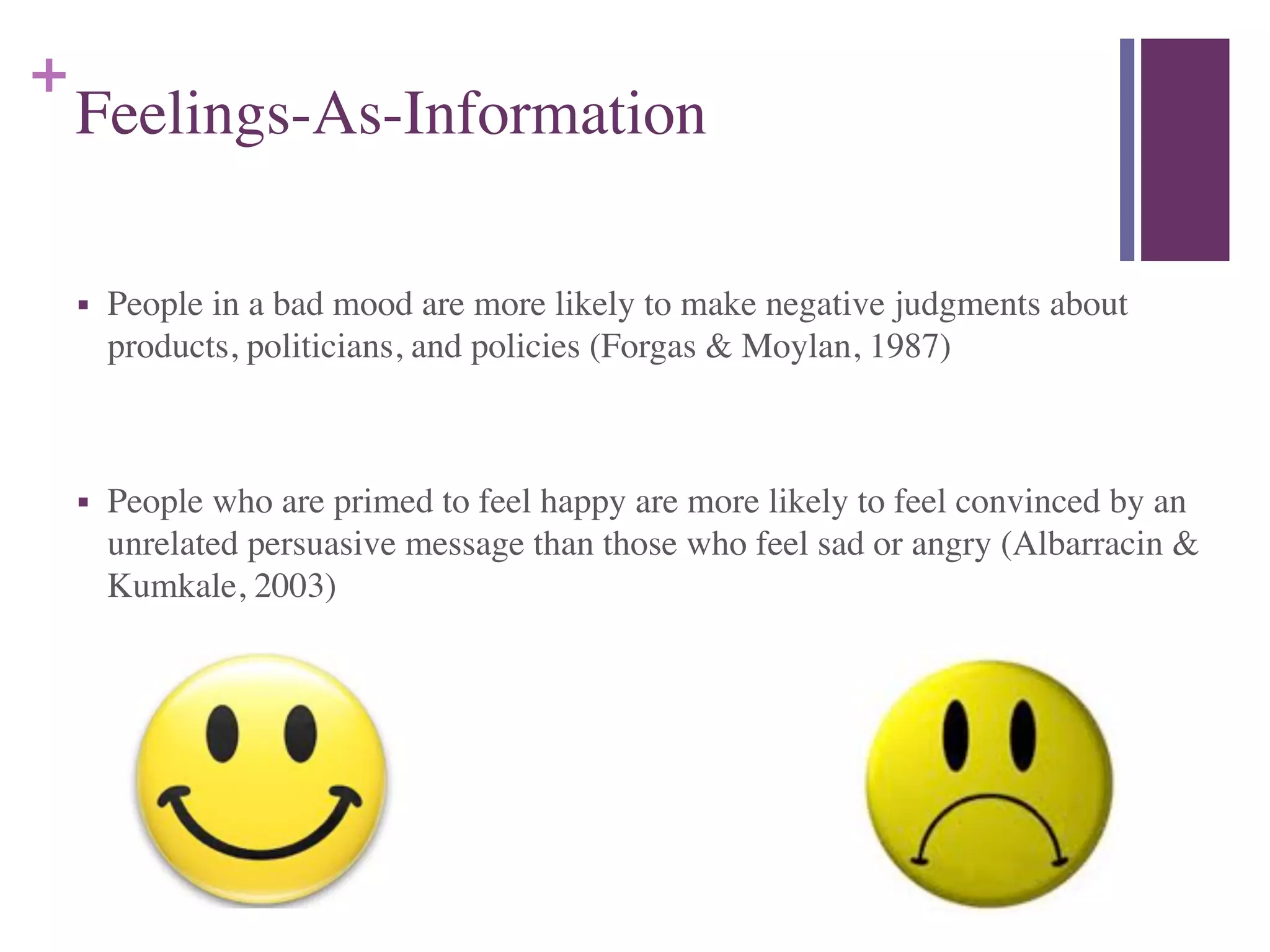 +
Feelings-As-Information
■ People in a bad mood are more likely to make negative judgments about
products, politicians, and policies (Forgas & Moylan, 1987)	

!
■ People who are primed to feel happy are more likely to feel convinced by an
unrelated persuasive message than those who feel sad or angry (Albarracin &
Kumkale, 2003)
 