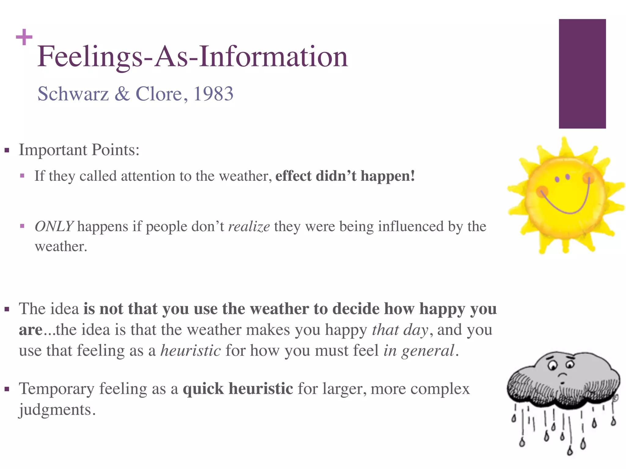 +
Feelings-As-Information
■ Important Points:	

■ If they called attention to the weather, effect didn’t happen!	

!
■ ONLY happens if people don’t realize they were being influenced by the
weather.	

!
■ The idea is not that you use the weather to decide how happy you
are...the idea is that the weather makes you happy that day, and you
use that feeling as a heuristic for how you must feel in general.	

■ Temporary feeling as a quick heuristic for larger, more complex
judgments.
Schwarz & Clore, 1983
 