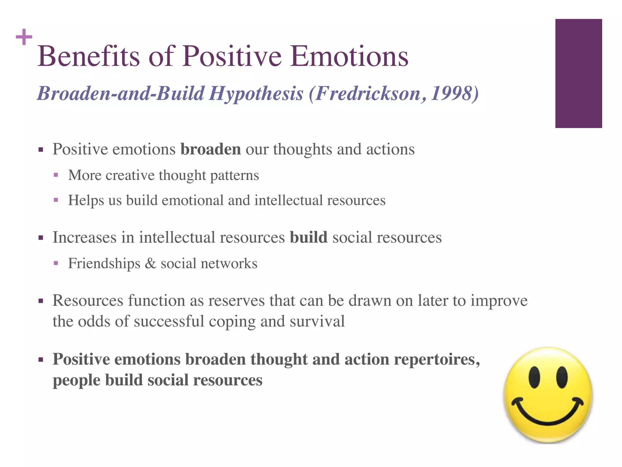 +
Benefits of Positive Emotions
■ Positive emotions broaden our thoughts and actions	

■ More creative thought patterns	

■ Helps us build emotional and intellectual resources	

■ Increases in intellectual resources build social resources	

■ Friendships & social networks	

■ Resources function as reserves that can be drawn on later to improve
the odds of successful coping and survival	

■ Positive emotions broaden thought and action repertoires, helping
people build social resources
Broaden-and-Build Hypothesis (Fredrickson, 1998)
 