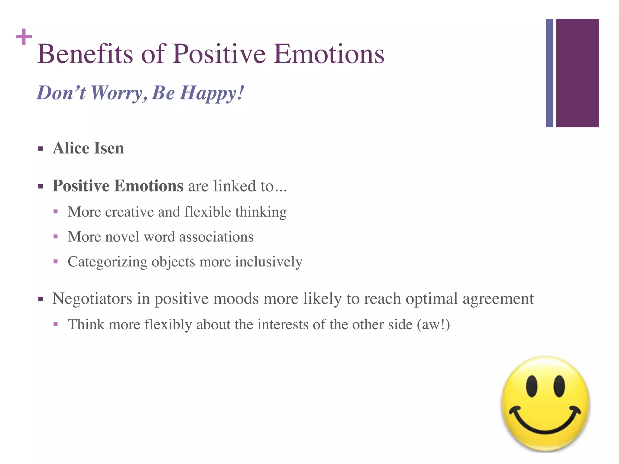 +
Benefits of Positive Emotions 
■ Alice Isen	

■ Positive Emotions are linked to...	

■ More creative and flexible thinking	

■ More novel word associations	

■ Categorizing objects more inclusively	

■ Negotiators in positive moods more likely to reach optimal agreement	

■ Think more flexibly about the interests of the other side (aw!)
Don’t Worry, Be Happy!
 