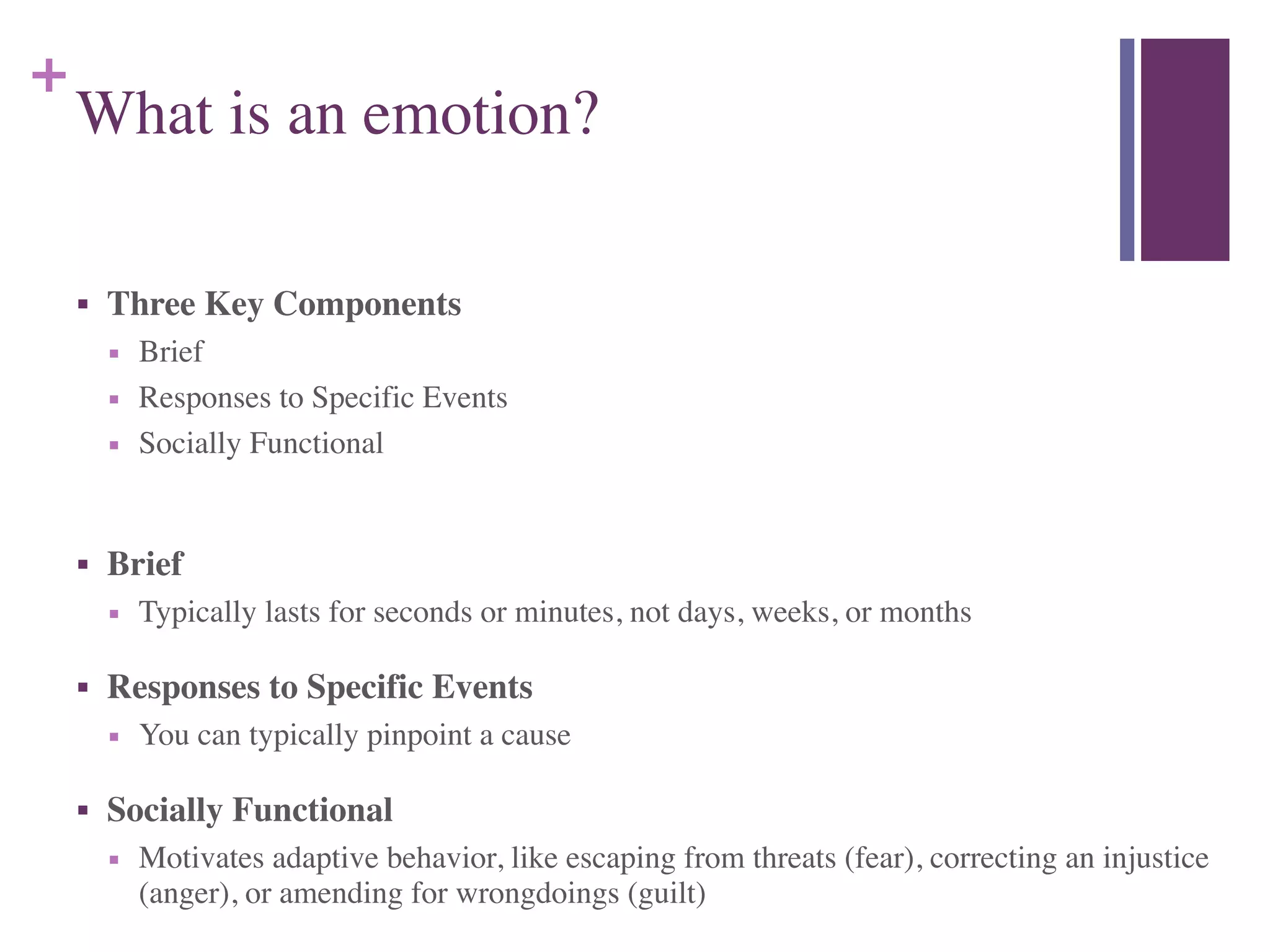 +
What is an emotion?
■ Three Key Components	

■ Brief	

■ Responses to Specific Events	

■ Socially Functional	

!
■ Brief	

■ Typically lasts for seconds or minutes, not days, weeks, or months	

■ Responses to Specific Events	

■ You can typically pinpoint a cause	

■ Socially Functional	

■ Motivates adaptive behavior, like escaping from threats (fear), correcting an injustice
(anger), or amending for wrongdoings (guilt)
 