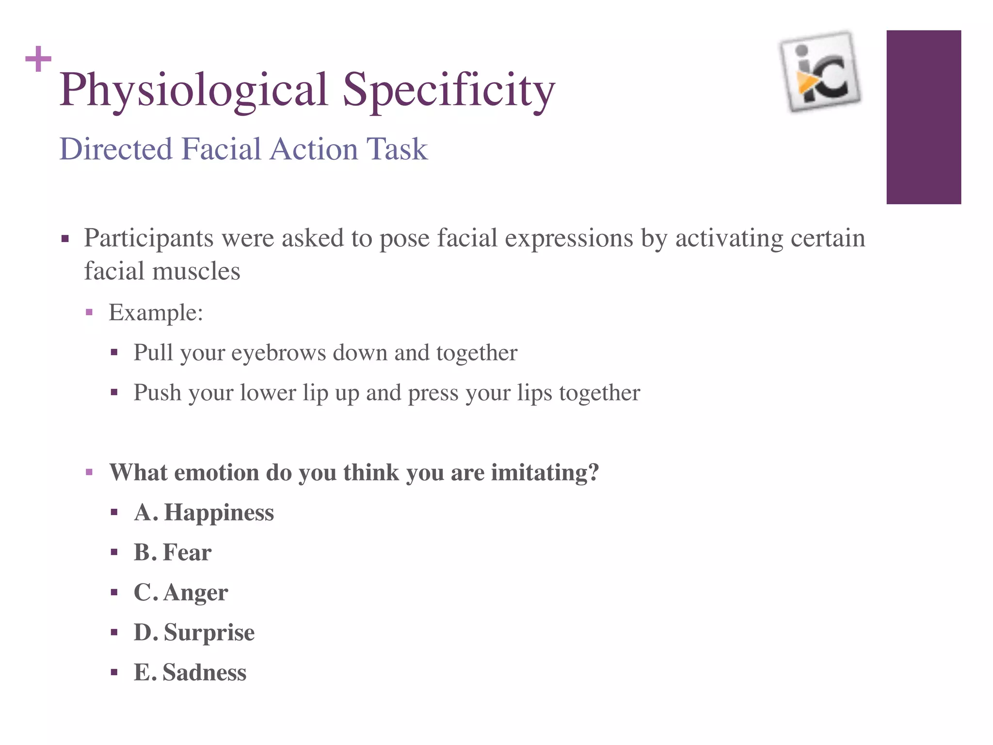 +
Physiological Specificity
■ Participants were asked to pose facial expressions by activating certain
facial muscles	

■ Example:	

■ Pull your eyebrows down and together	

■ Push your lower lip up and press your lips together	

!
■ What emotion do you think you are imitating?	

■ A. Happiness	

■ B. Fear	

■ C. Anger	

■ D. Surprise	

■ E. Sadness
Directed Facial Action Task
 