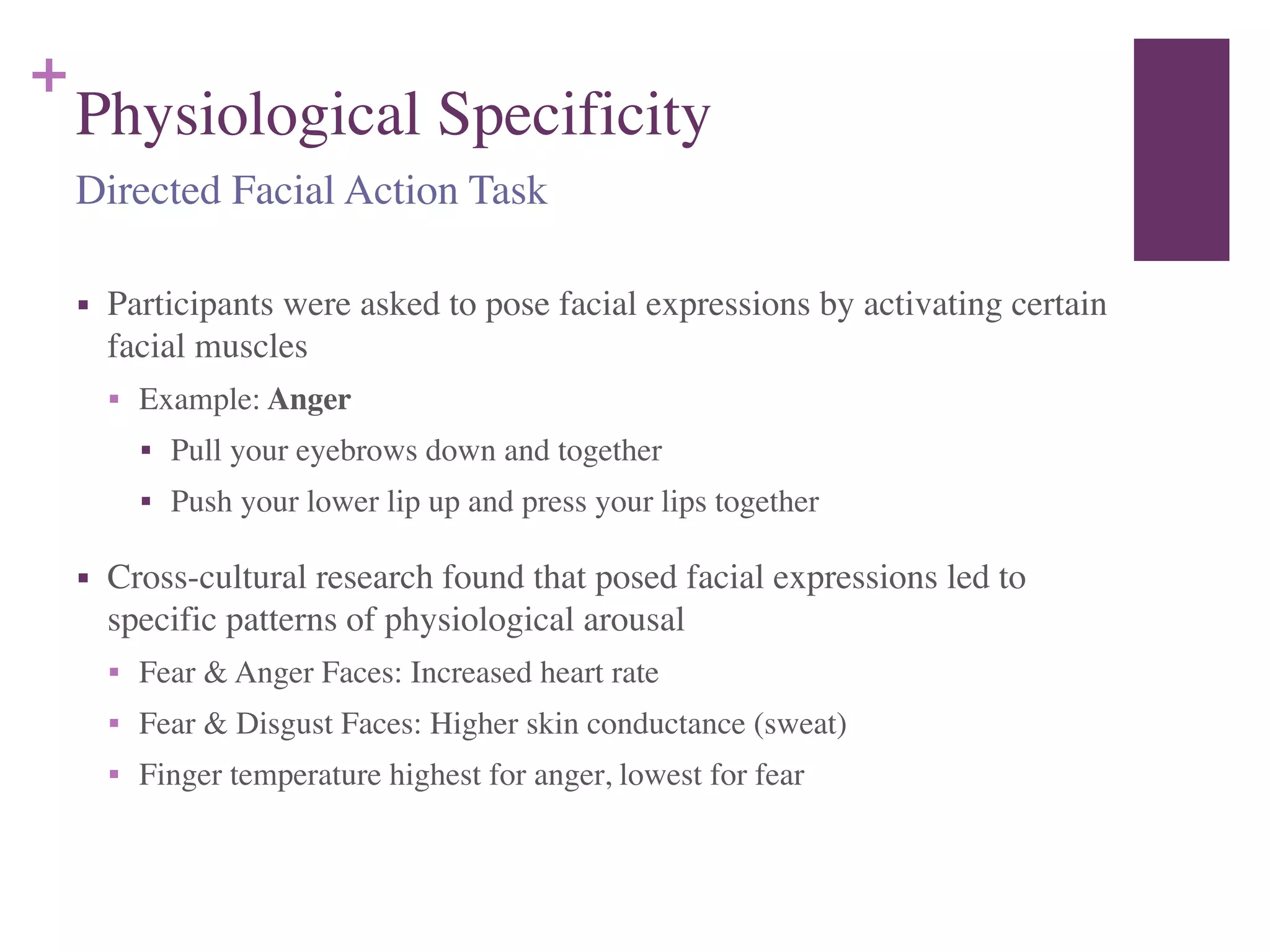 +
Physiological Specificity
■ Participants were asked to pose facial expressions by activating certain
facial muscles	

■ Example: Anger	

■ Pull your eyebrows down and together	

■ Push your lower lip up and press your lips together	

■ Cross-cultural research found that posed facial expressions led to
specific patterns of physiological arousal	

■ Fear & Anger Faces: Increased heart rate	

■ Fear & Disgust Faces: Higher skin conductance (sweat)	

■ Finger temperature highest for anger, lowest for fear
Directed Facial Action Task
 