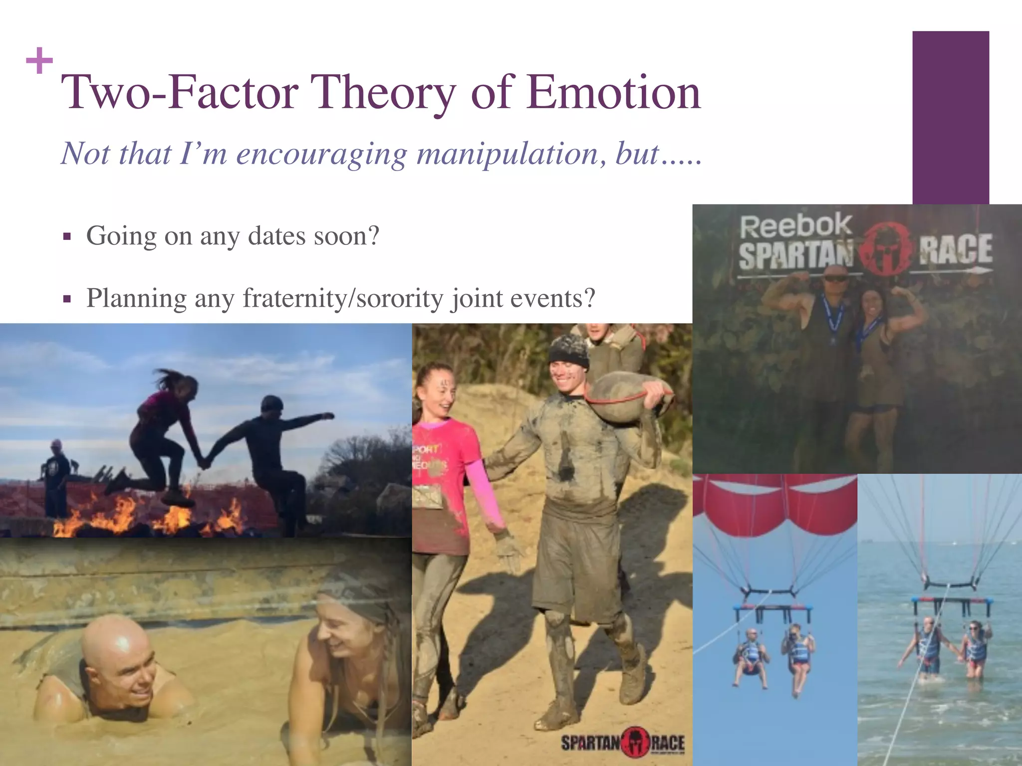 +
Two-Factor Theory of Emotion
■ Going on any dates soon?	

■ Planning any fraternity/sorority joint events?
Not that I’m encouraging manipulation, but.....
 