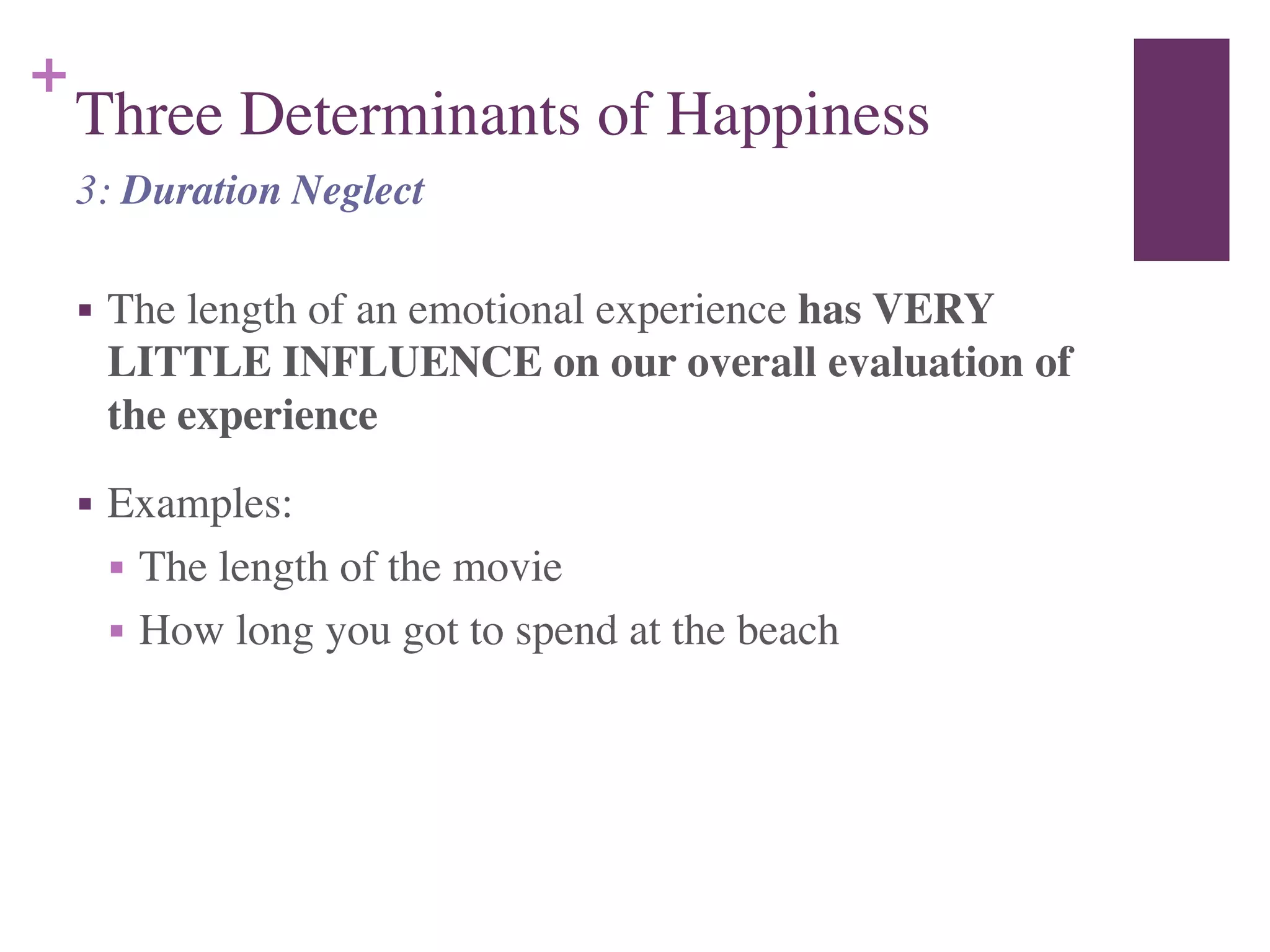 +
Three Determinants of Happiness
■ The length of an emotional experience has VERY
LITTLE INFLUENCE on our overall evaluation of
the experience	

■ Examples:	

■ The length of the movie	

■ How long you got to spend at the beach
3: Duration Neglect
 