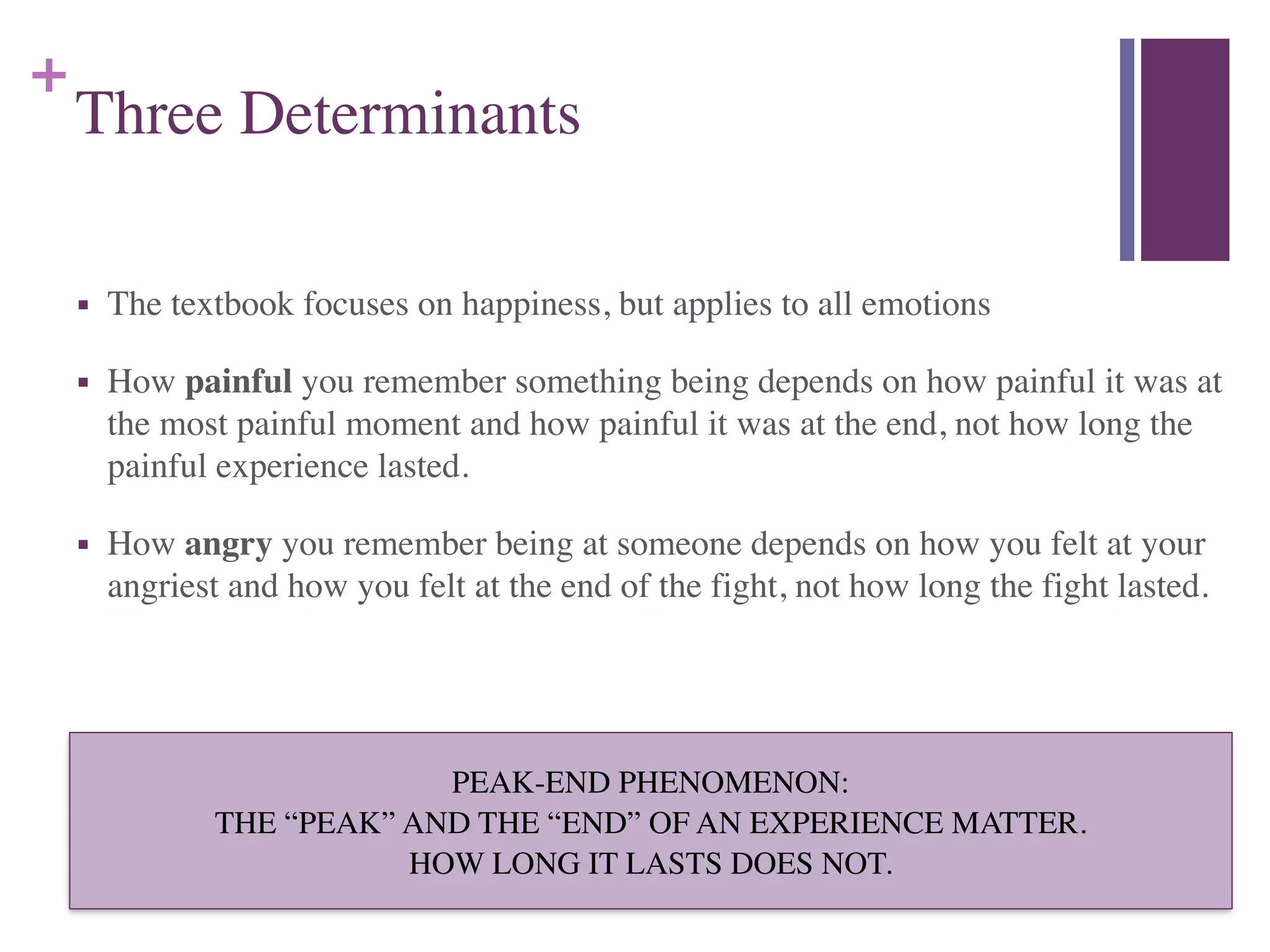 +
Three Determinants
■ The textbook focuses on happiness, but applies to all emotions	

■ How painful you remember something being depends on how painful it was at
the most painful moment and how painful it was at the end, not how long the
painful experience lasted.	

■ How angry you remember being at someone depends on how you felt at your
angriest and how you felt at the end of the fight, not how long the fight lasted.
PEAK-END PHENOMENON:	

THE “PEAK” AND THE “END” OF AN EXPERIENCE MATTER.	

HOW LONG IT LASTS DOES NOT.
 