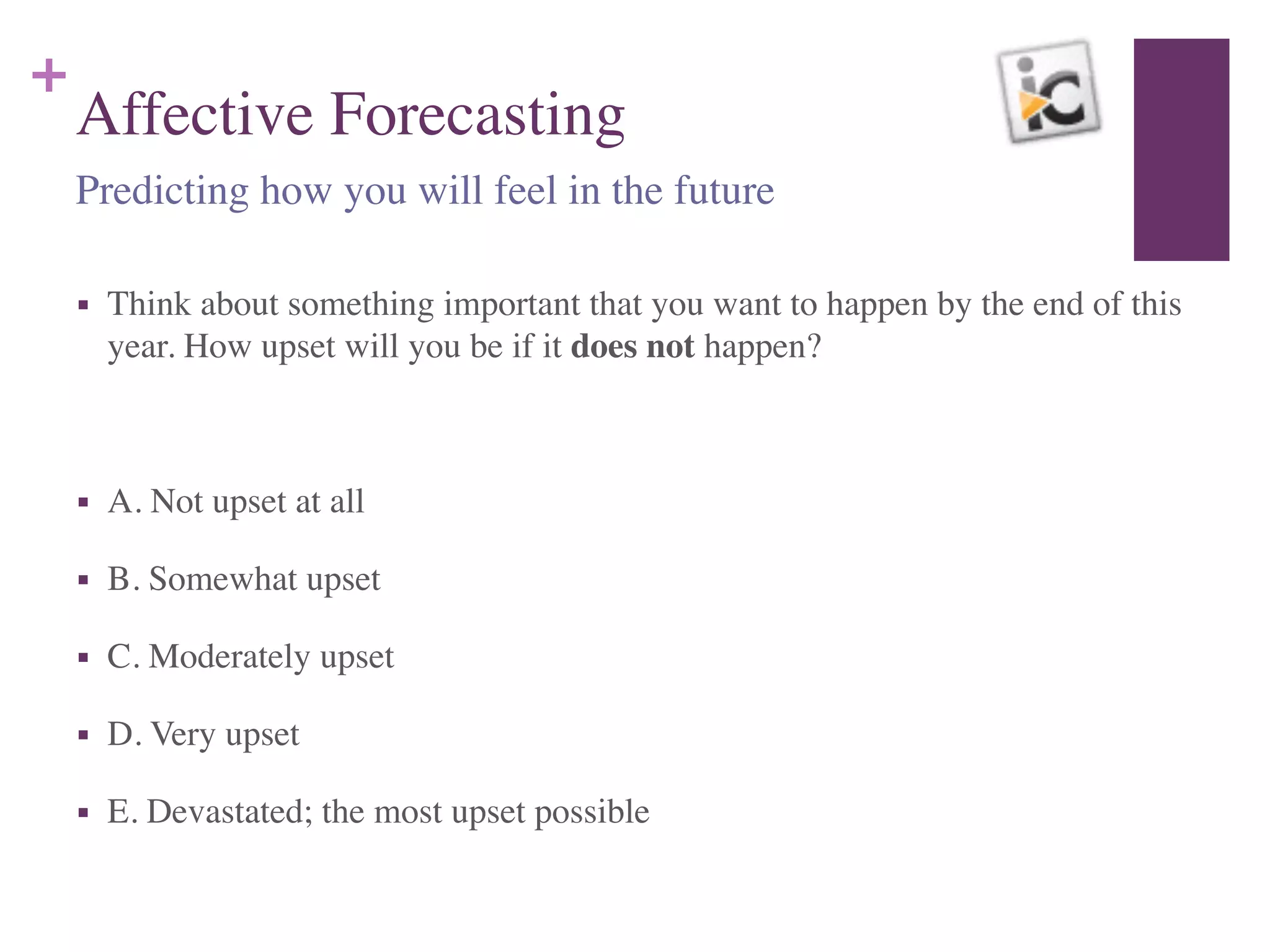 +
Affective Forecasting
■ Think about something important that you want to happen by the end of this
year. How upset will you be if it does not happen?	

!
■ A. Not upset at all	

■ B. Somewhat upset	

■ C. Moderately upset	

■ D. Very upset	

■ E. Devastated; the most upset possible
Predicting how you will feel in the future
 