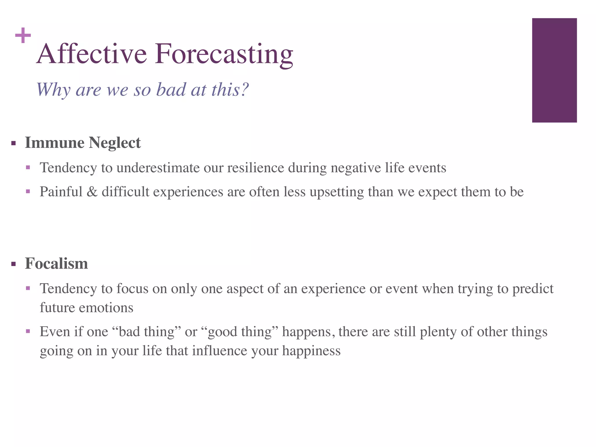 +
Affective Forecasting
■ Immune Neglect	

■ Tendency to underestimate our resilience during negative life events	

■ Painful & difficult experiences are often less upsetting than we expect them to be	

!
■ Focalism	

■ Tendency to focus on only one aspect of an experience or event when trying to predict
future emotions	

■ Even if one “bad thing” or “good thing” happens, there are still plenty of other things
going on in your life that influence your happiness
Why are we so bad at this?
 