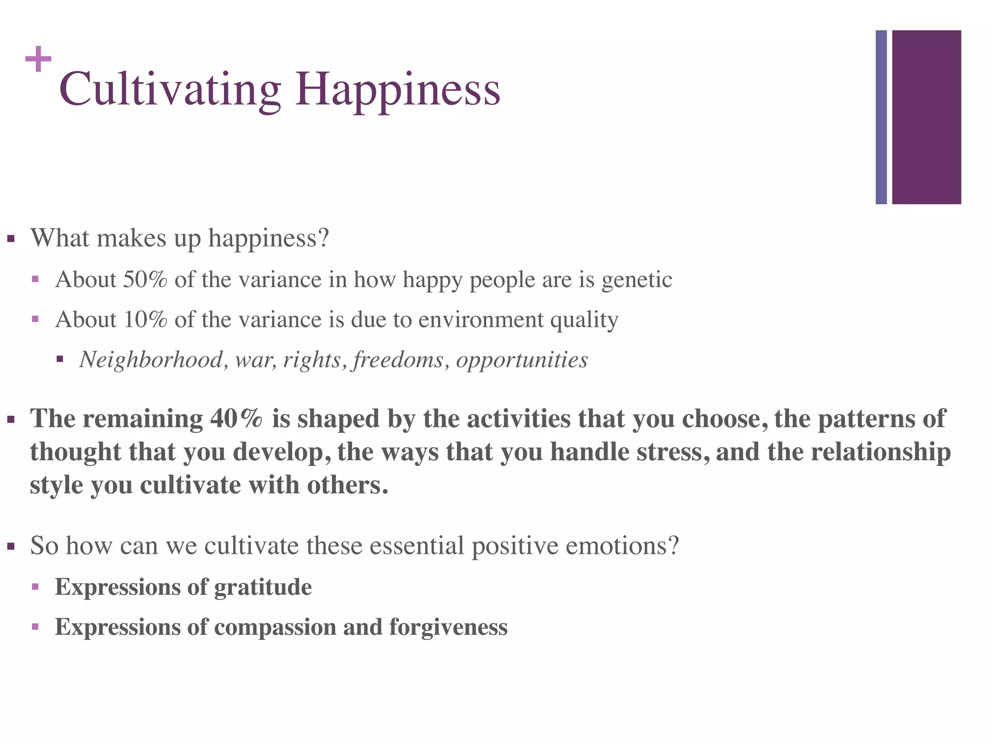 +
Cultivating Happiness
■ What makes up happiness?	

■ About 50% of the variance in how happy people are is genetic	

■ About 10% of the variance is due to environment quality	

■ Neighborhood, war, rights, freedoms, opportunities	

■ The remaining 40% is shaped by the activities that you choose, the patterns of
thought that you develop, the ways that you handle stress, and the relationship
style you cultivate with others.	

■ So how can we cultivate these essential positive emotions?	

■ Expressions of gratitude	

■ Expressions of compassion and forgiveness
 