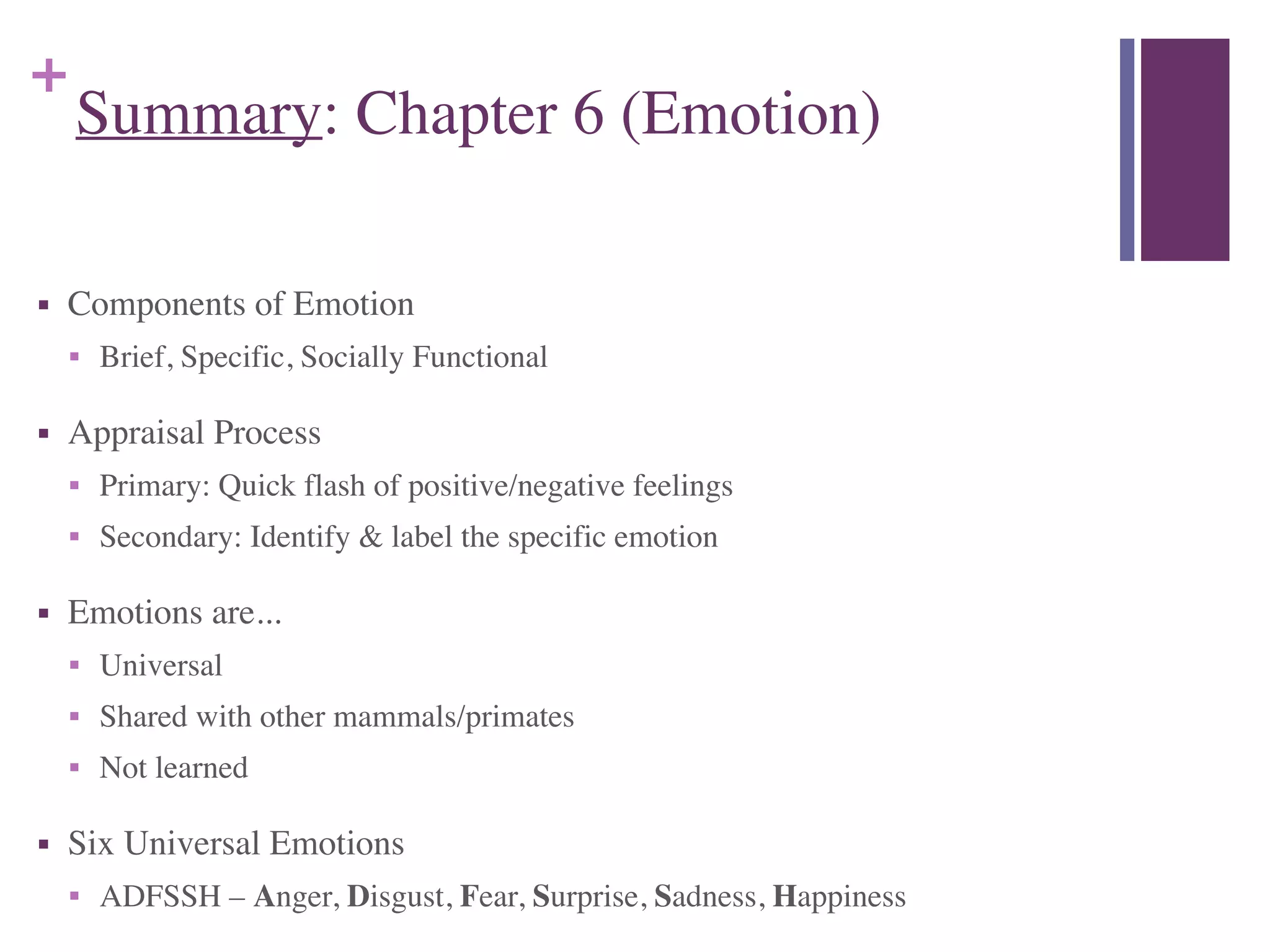 +
Summary: Chapter 6 (Emotion)
■ Components of Emotion	

■ Brief, Specific, Socially Functional	

■ Appraisal Process	

■ Primary: Quick flash of positive/negative feelings	

■ Secondary: Identify & label the specific emotion	

■ Emotions are...	

■ Universal	

■ Shared with other mammals/primates	

■ Not learned	

■ Six Universal Emotions	

■ ADFSSH – Anger, Disgust, Fear, Surprise, Sadness, Happiness
 