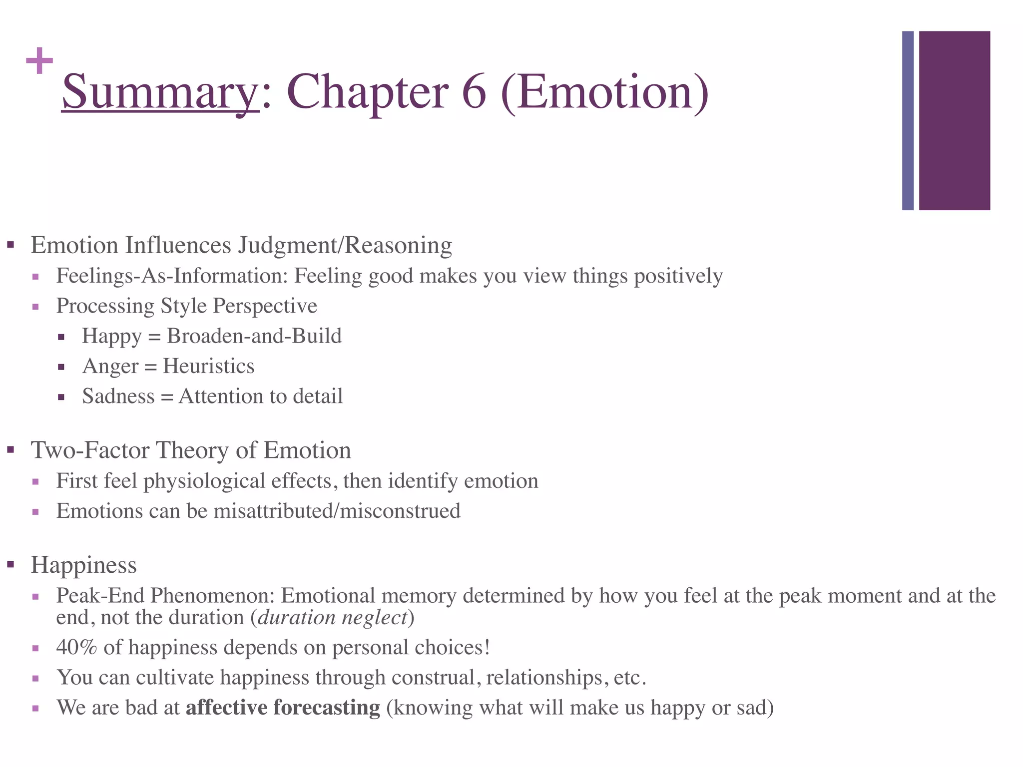 +
Summary: Chapter 6 (Emotion)
■ Emotion Influences Judgment/Reasoning	

■ Feelings-As-Information: Feeling good makes you view things positively	

■ Processing Style Perspective	

■ Happy = Broaden-and-Build	

■ Anger = Heuristics	

■ Sadness = Attention to detail	

■ Two-Factor Theory of Emotion	

■ First feel physiological effects, then identify emotion	

■ Emotions can be misattributed/misconstrued	

■ Happiness	

■ Peak-End Phenomenon: Emotional memory determined by how you feel at the peak moment and at the
end, not the duration (duration neglect)	

■ 40% of happiness depends on personal choices!	

■ You can cultivate happiness through construal, relationships, etc.	

■ We are bad at affective forecasting (knowing what will make us happy or sad)
 