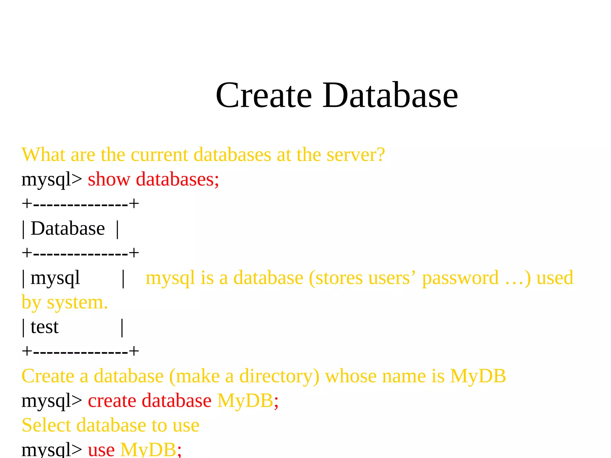What are the current databases at the server?
mysql> show databases;
+--------------+
| Database |
+--------------+
| mysql | mysql is a database (stores users’ password …) used
by system.
| test |
+--------------+
Create a database (make a directory) whose name is MyDB
mysql> create database MyDB;
Select database to use
mysql> use MyDB;
Create Database
 