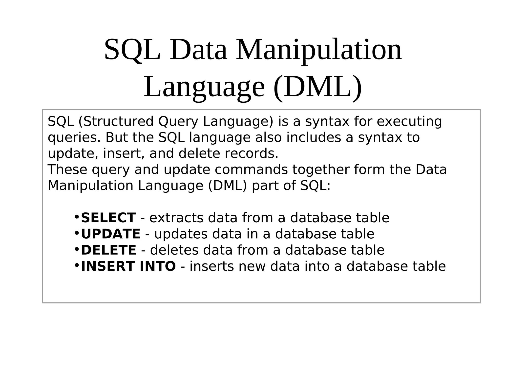 SQL Data Manipulation
Language (DML)
SQL (Structured Query Language) is a syntax for executing
queries. But the SQL language also includes a syntax to
update, insert, and delete records.
These query and update commands together form the Data
Manipulation Language (DML) part of SQL:
•SELECT - extracts data from a database table
•UPDATE - updates data in a database table
•DELETE - deletes data from a database table
•INSERT INTO - inserts new data into a database table
 