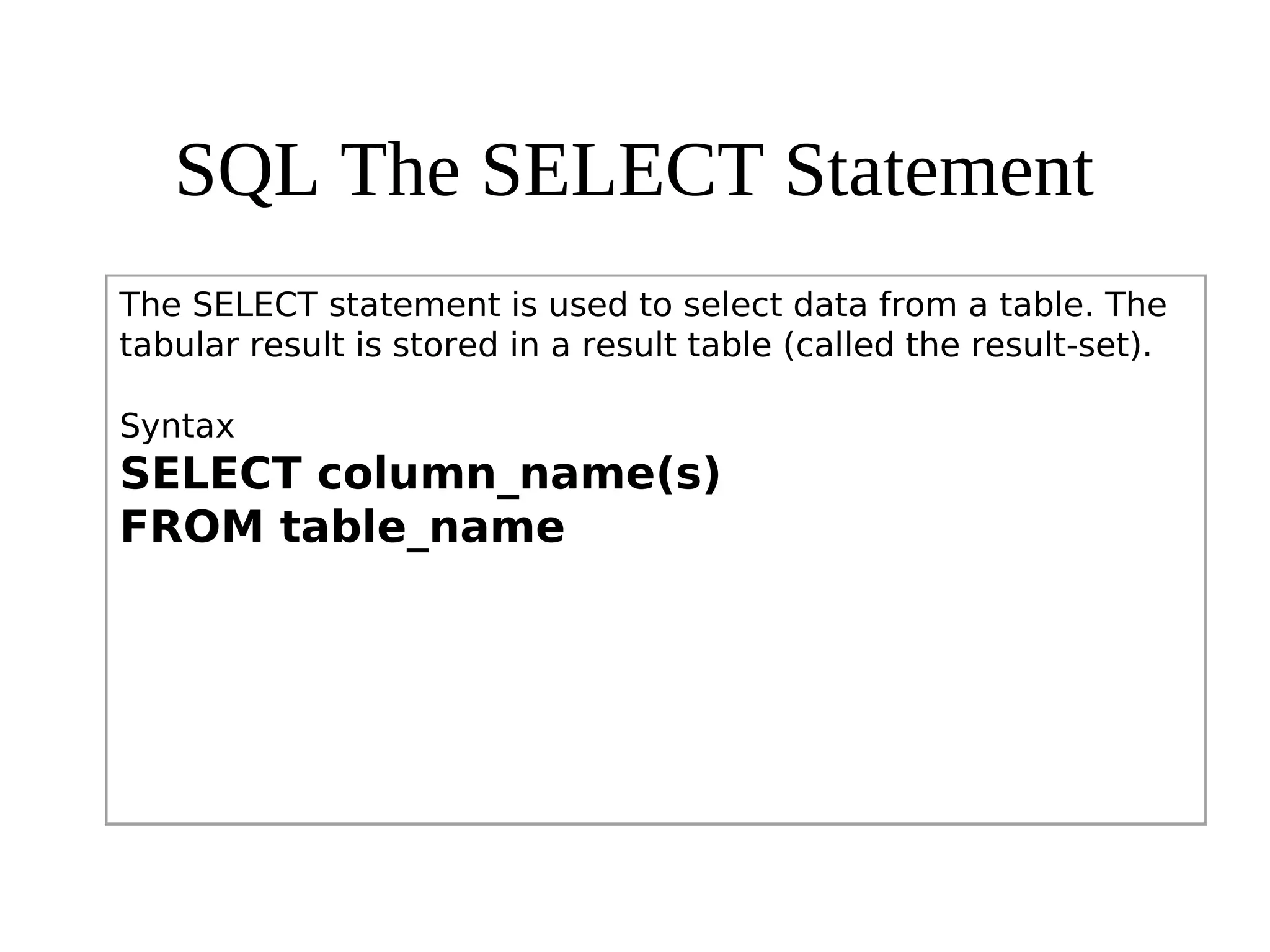SQL The SELECT Statement
The SELECT statement is used to select data from a table. The
tabular result is stored in a result table (called the result-set).
Syntax
SELECT column_name(s)
FROM table_name
 