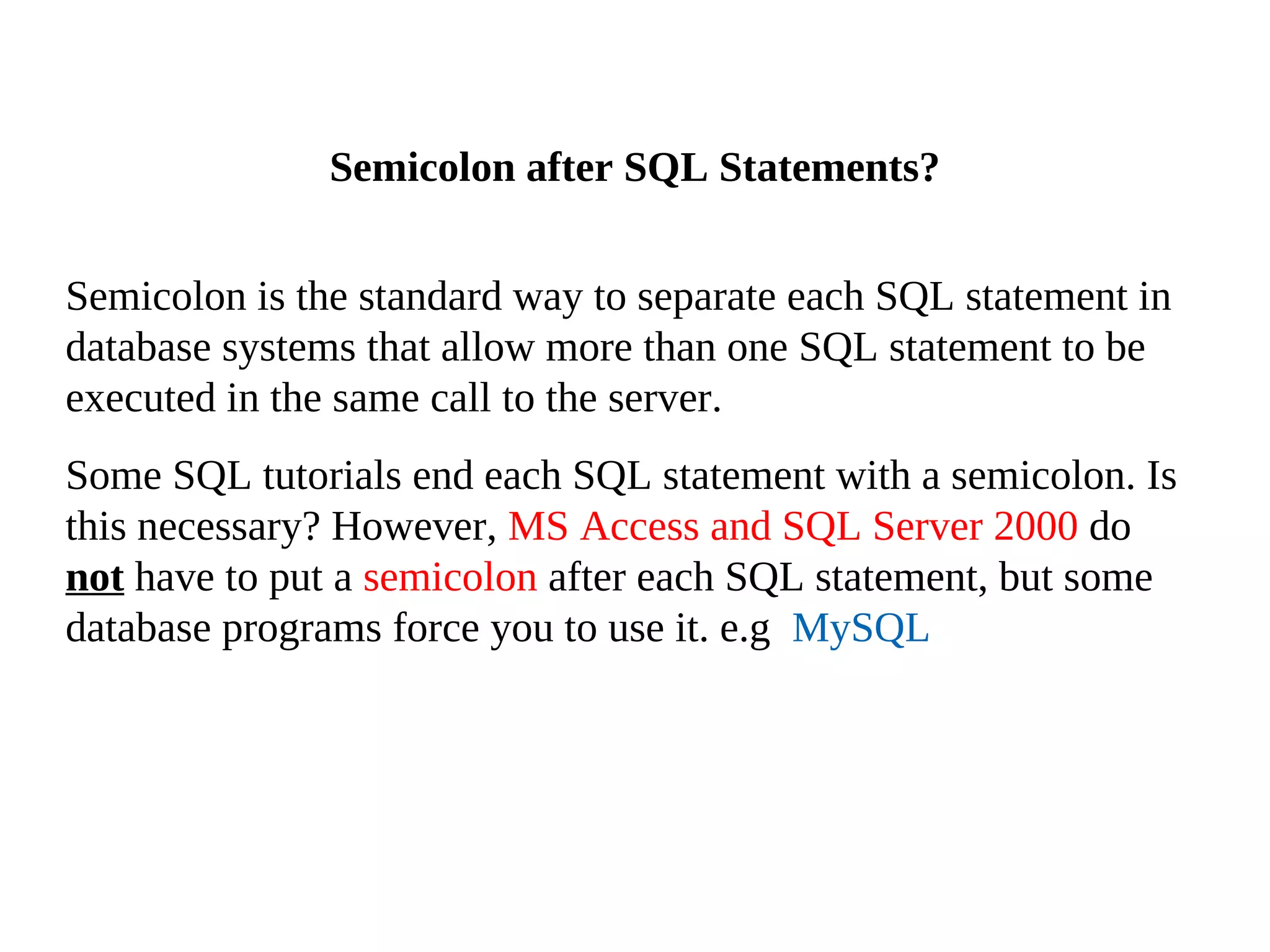 Semicolon is the standard way to separate each SQL statement in
database systems that allow more than one SQL statement to be
executed in the same call to the server.
Some SQL tutorials end each SQL statement with a semicolon. Is
this necessary? However, MS Access and SQL Server 2000 do
not have to put a semicolon after each SQL statement, but some
database programs force you to use it. e.g MySQL
Semicolon after SQL Statements?
 