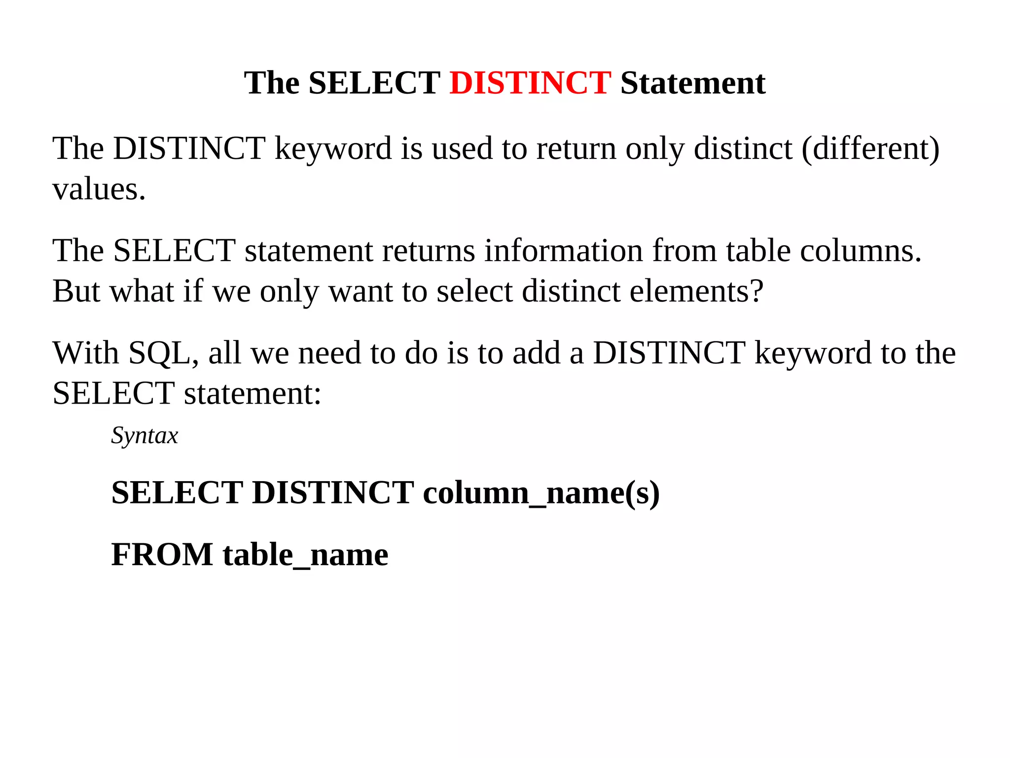 The DISTINCT keyword is used to return only distinct (different)
values.
The SELECT statement returns information from table columns.
But what if we only want to select distinct elements?
With SQL, all we need to do is to add a DISTINCT keyword to the
SELECT statement:
Syntax
SELECT DISTINCT column_name(s)
FROM table_name
The SELECT DISTINCT Statement
 