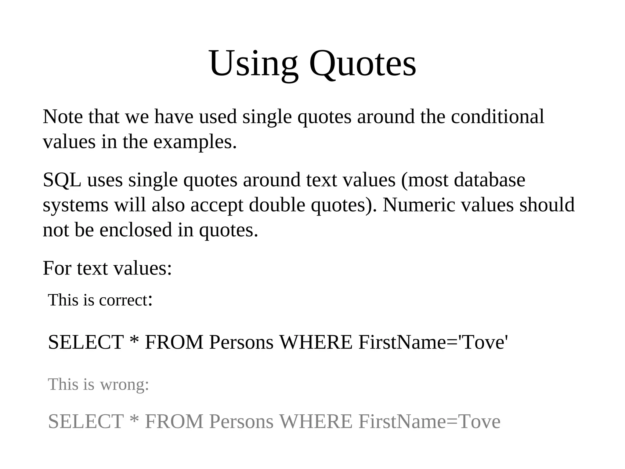 Using Quotes
Note that we have used single quotes around the conditional
values in the examples.
SQL uses single quotes around text values (most database
systems will also accept double quotes). Numeric values should
not be enclosed in quotes.
For text values:
This is correct:
SELECT * FROM Persons WHERE FirstName='Tove'
This is wrong:
SELECT * FROM Persons WHERE FirstName=Tove
 