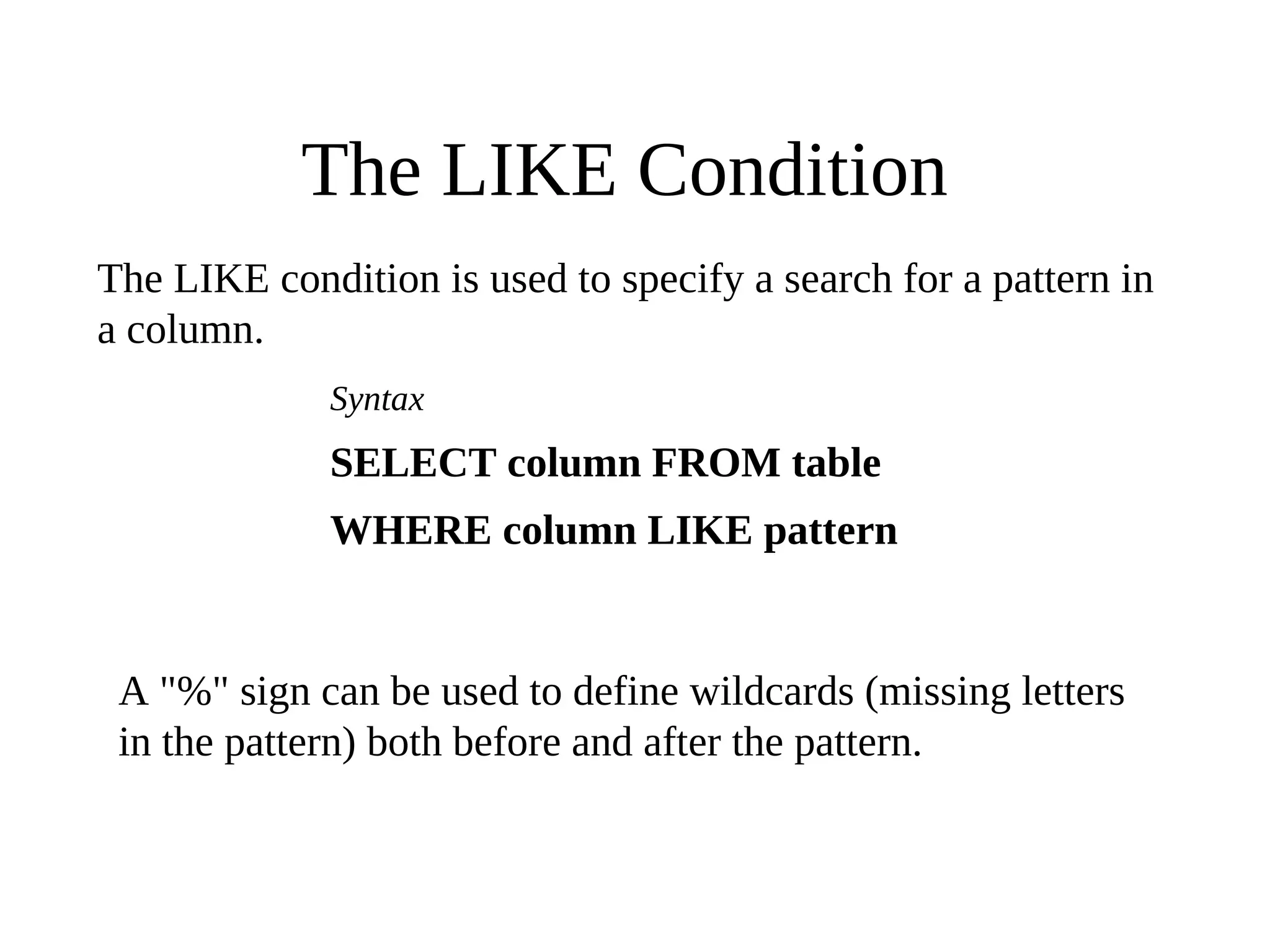 The LIKE Condition
The LIKE condition is used to specify a search for a pattern in
a column.
Syntax
SELECT column FROM table
WHERE column LIKE pattern
A "%" sign can be used to define wildcards (missing letters
in the pattern) both before and after the pattern.
 