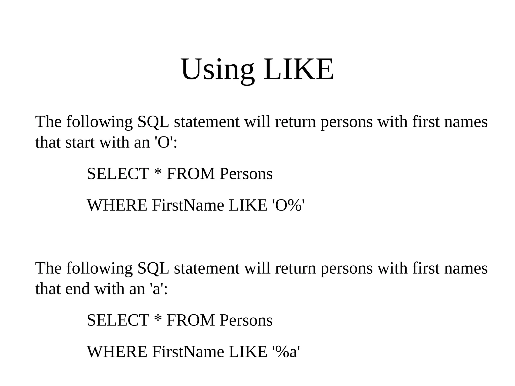 Using LIKE
The following SQL statement will return persons with first names
that start with an 'O':
SELECT * FROM Persons
WHERE FirstName LIKE 'O%'
The following SQL statement will return persons with first names
that end with an 'a':
SELECT * FROM Persons
WHERE FirstName LIKE '%a'
 