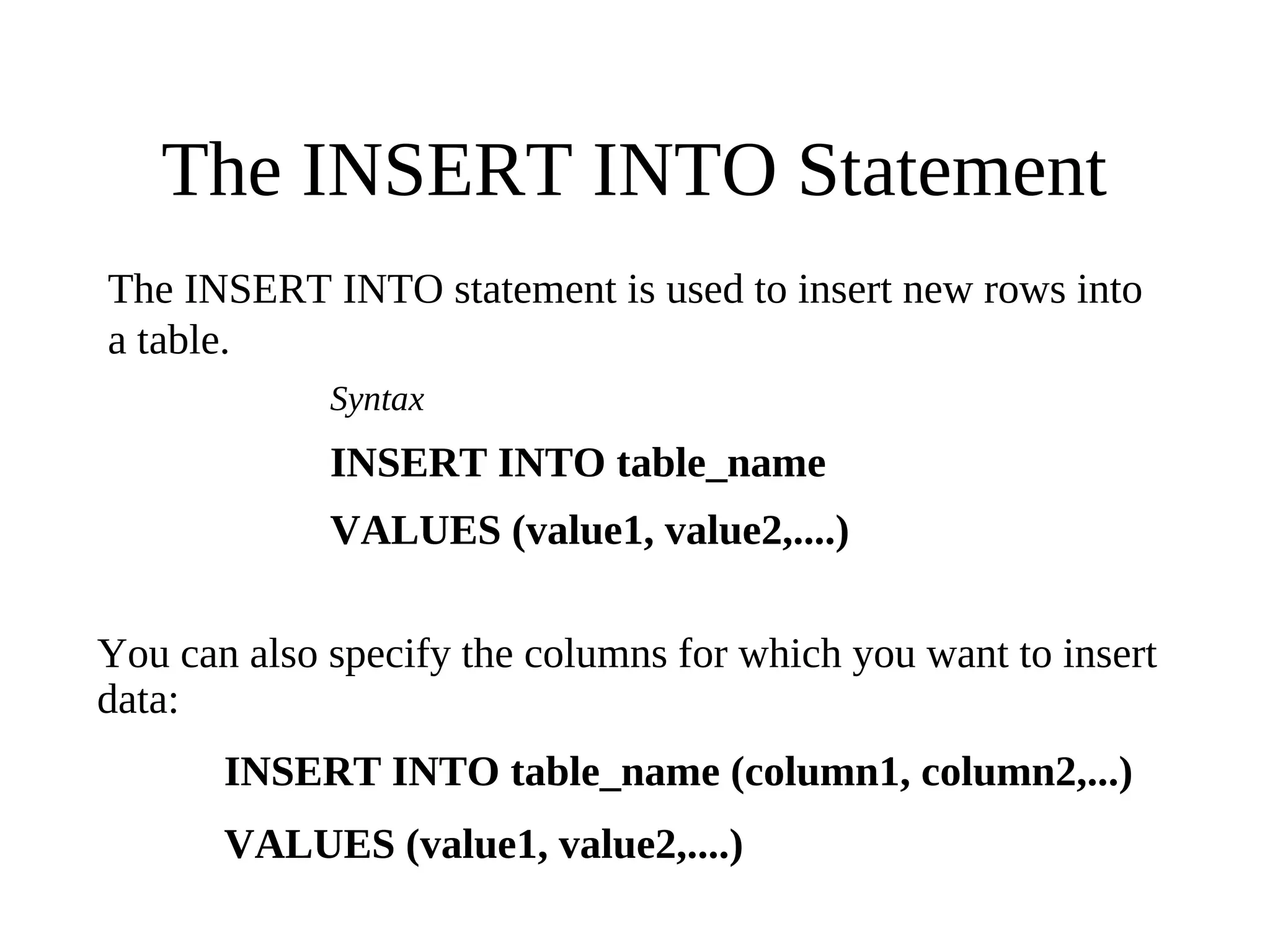 The INSERT INTO Statement
The INSERT INTO statement is used to insert new rows into
a table.
Syntax
INSERT INTO table_name
VALUES (value1, value2,....)
You can also specify the columns for which you want to insert
data:
INSERT INTO table_name (column1, column2,...)
VALUES (value1, value2,....)
 