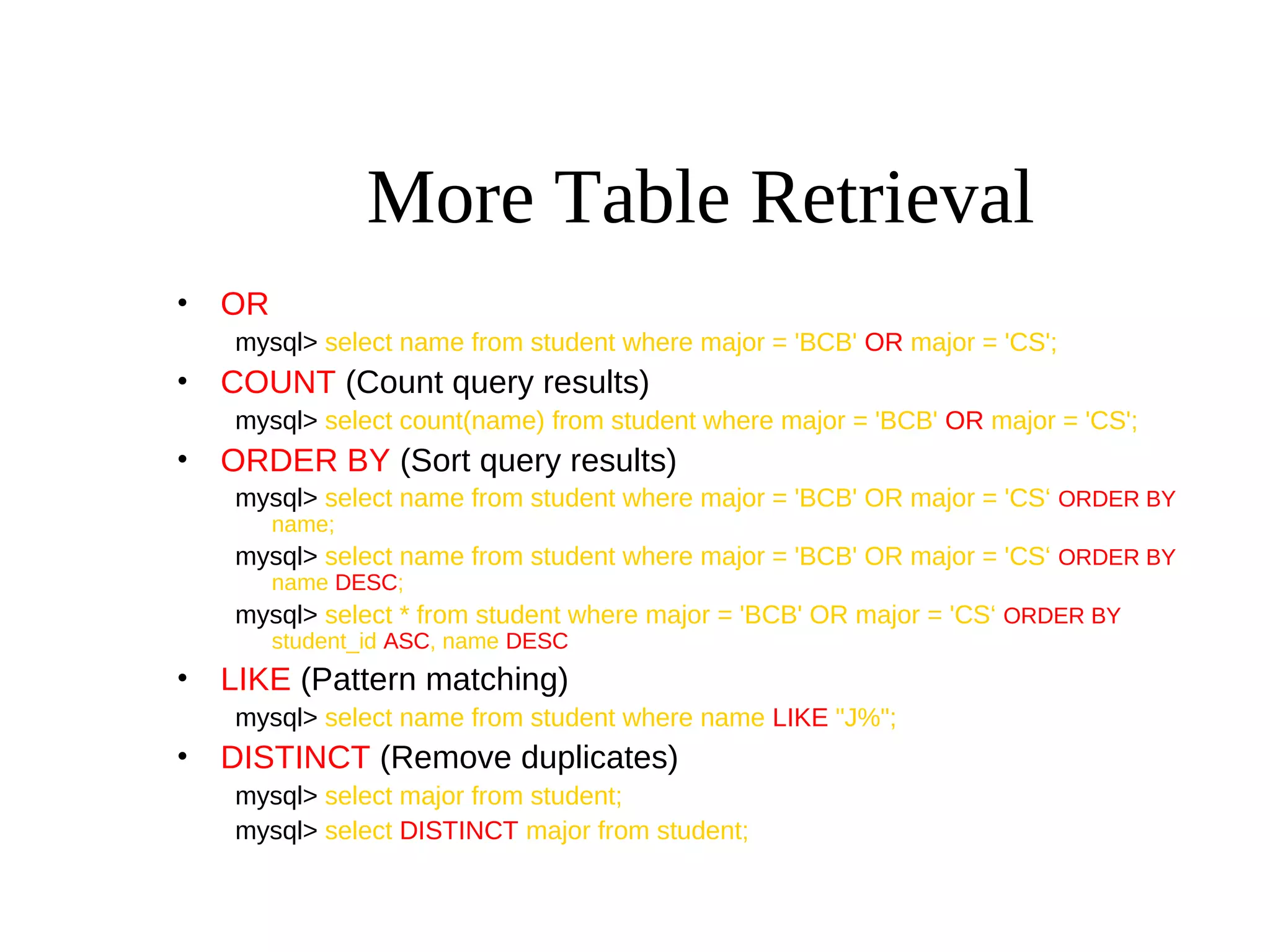 More Table Retrieval
• OR
mysql> select name from student where major = 'BCB' OR major = 'CS';
• COUNT (Count query results)
mysql> select count(name) from student where major = 'BCB' OR major = 'CS';
• ORDER BY (Sort query results)
mysql> select name from student where major = 'BCB' OR major = 'CS‘ ORDER BY
name;
mysql> select name from student where major = 'BCB' OR major = 'CS‘ ORDER BY
name DESC;
mysql> select * from student where major = 'BCB' OR major = 'CS‘ ORDER BY
student_id ASC, name DESC
• LIKE (Pattern matching)
mysql> select name from student where name LIKE "J%";
• DISTINCT (Remove duplicates)
mysql> select major from student;
mysql> select DISTINCT major from student;
 