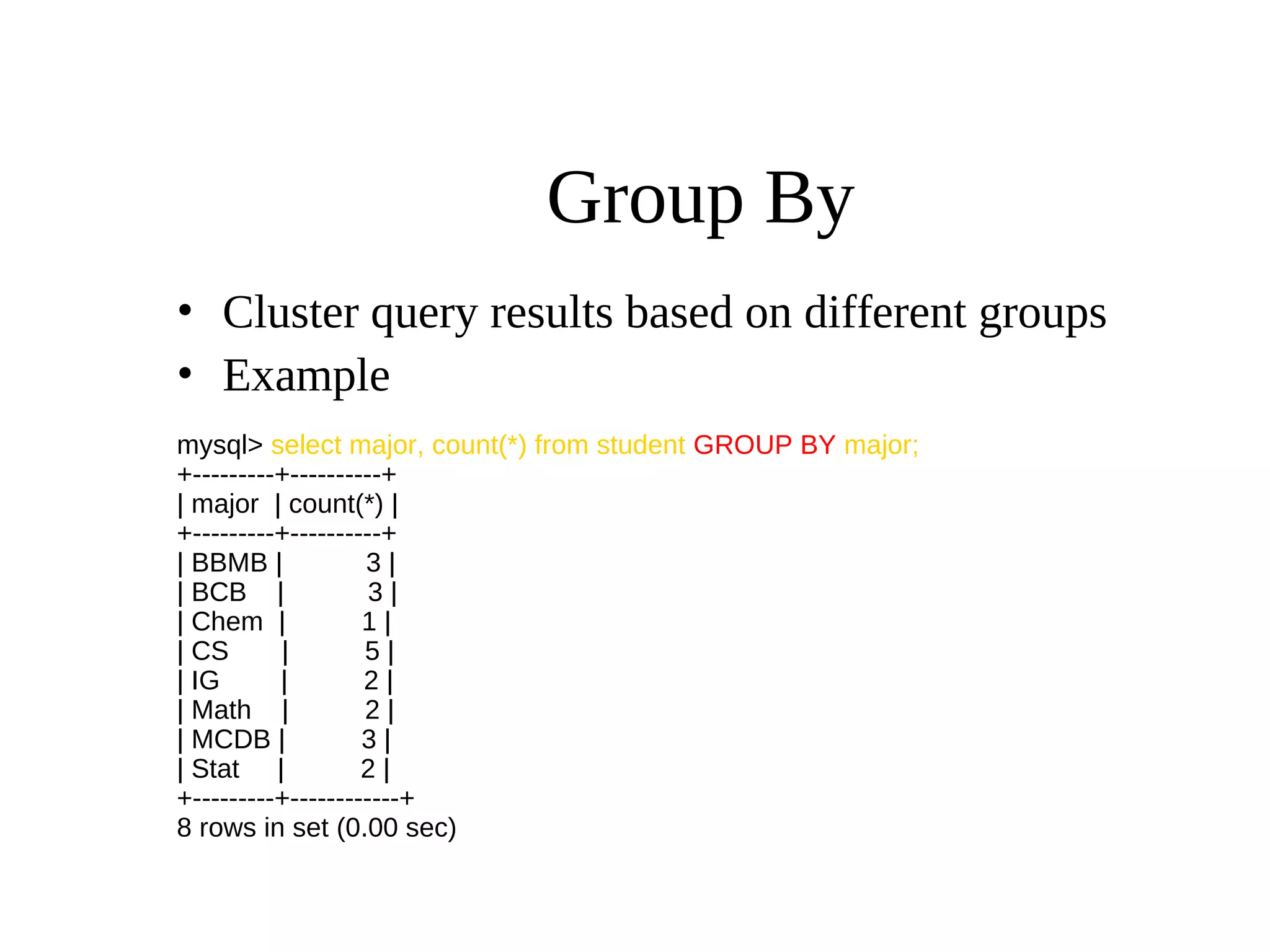Group By
• Cluster query results based on different groups
• Example
mysql> select major, count(*) from student GROUP BY major;
+---------+----------+
| major | count(*) |
+---------+----------+
| BBMB | 3 |
| BCB | 3 |
| Chem | 1 |
| CS | 5 |
| IG | 2 |
| Math | 2 |
| MCDB | 3 |
| Stat | 2 |
+---------+------------+
8 rows in set (0.00 sec)
 