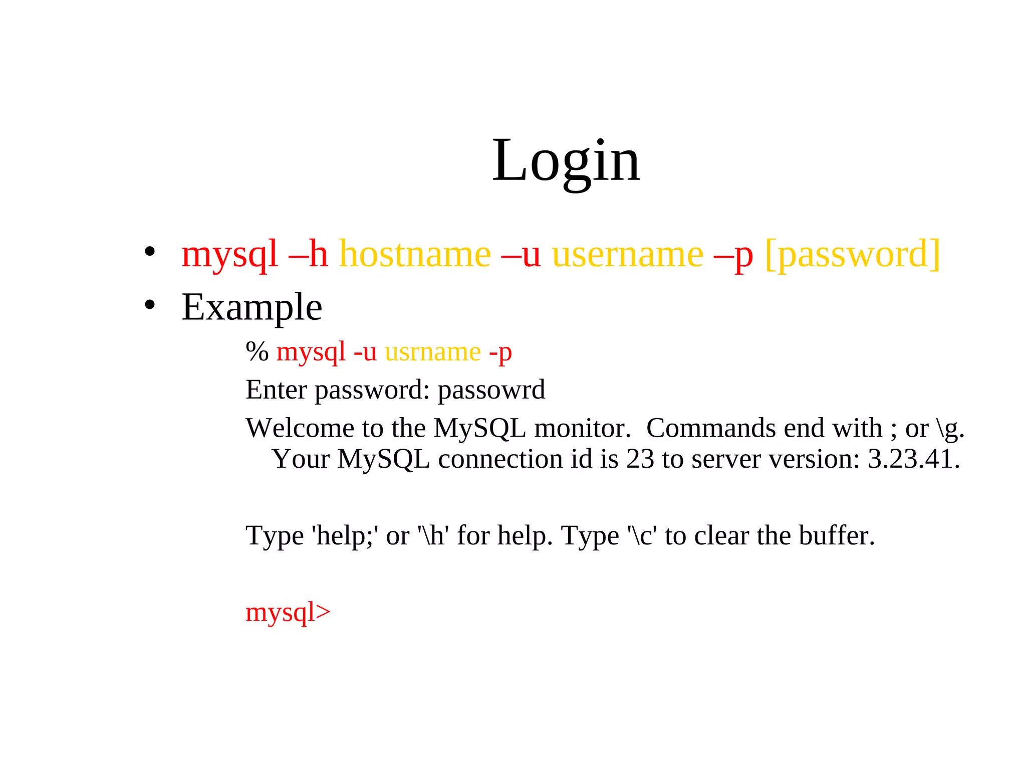 Login
• mysql –h hostname –u username –p [password]
• Example
% mysql -u usrname -p
Enter password: passowrd
Welcome to the MySQL monitor. Commands end with ; or g.
Your MySQL connection id is 23 to server version: 3.23.41.
Type 'help;' or 'h' for help. Type 'c' to clear the buffer.
mysql>
 