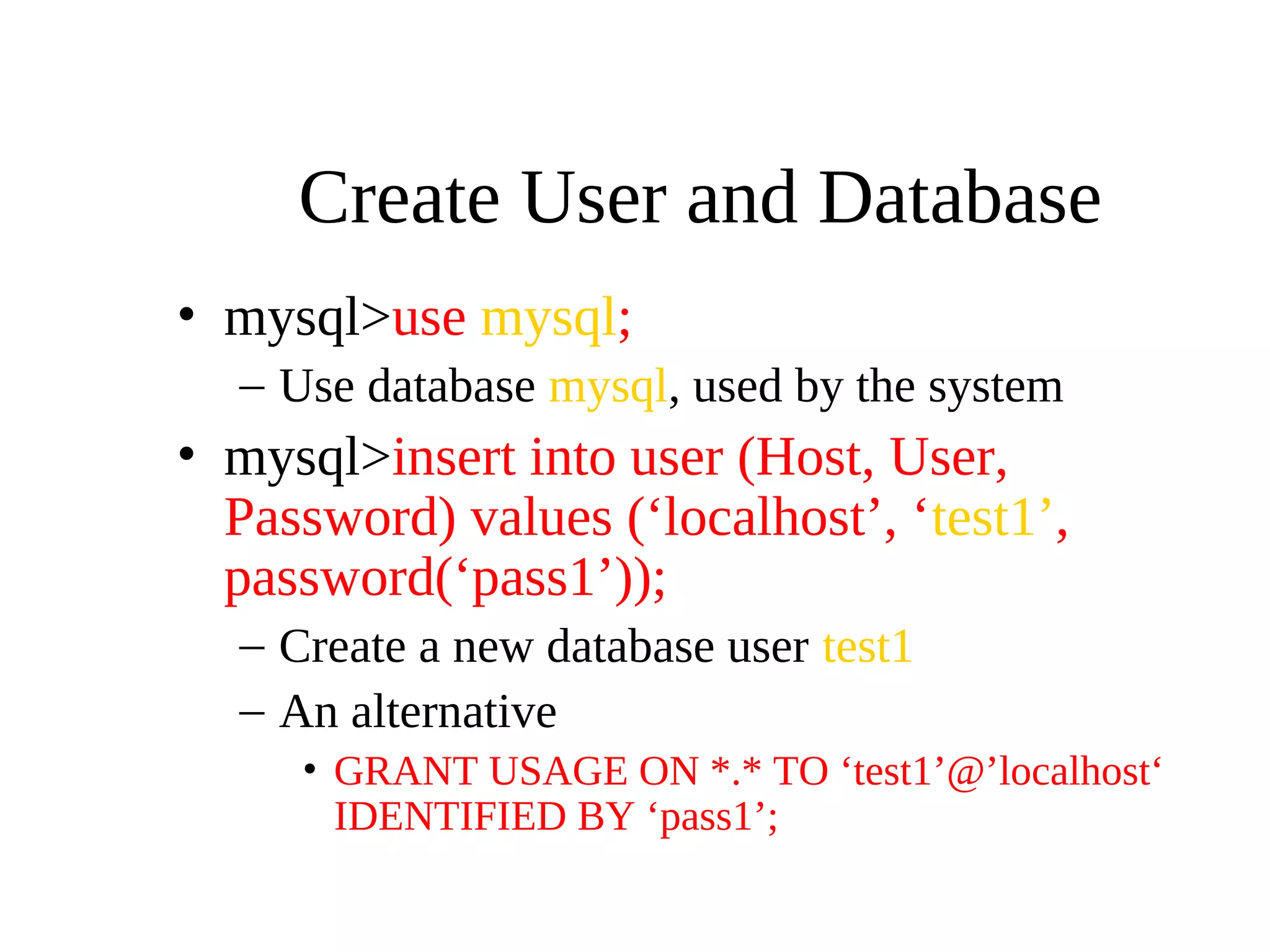 Create User and Database
• mysql>use mysql;
– Use database mysql, used by the system
• mysql>insert into user (Host, User,
Password) values (‘localhost’, ‘test1’,
password(‘pass1’));
– Create a new database user test1
– An alternative
• GRANT USAGE ON *.* TO ‘test1’@’localhost‘
IDENTIFIED BY ‘pass1’;
 